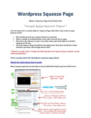Wordpress Squeeze Page
                           Make a Squeeze Page that Really Sells

                    "Google hates Squeeze Pages!"
Let's be honest for a second, shall we? Squeeze Pages offer little value to the average
internet surfer:

       They hardly present any content whatsoever up-front.
       There's usually no outbound link to any other relevant site or page.
       They force the end-users to give away their name and email address to further
        continue on the site.
       All in all, Squeeze Pages benefit the site admin more than they benefit the visitor,
        and that's precisely what Google doesn't like!

"What if we could "trick" Google into believing that your Squeeze Page is actually a beefy,
solid and legit blog?"

That's exactly what this Wordpress squeeze page about!

Watch the video demo how it works
Make a squeeze page that not only helps to sell, but 100% SEO friendly to get free traffic from it!
 