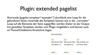 Plugin: extended pagelist
Shortcode [pagelist template=“example1“] durchläuft eine Loop für die
gefundenen Seiten. Innerhalb des Templates können wie in der „normalen“
Loop auf alle Elemente der Seite zugegriffen werden. Daher ist der Output
frei gestaltbar.Templates werden vom Plugin mitgeliefert und können auch
im Theme/ChildthemeVerzeichnis liegen.
 