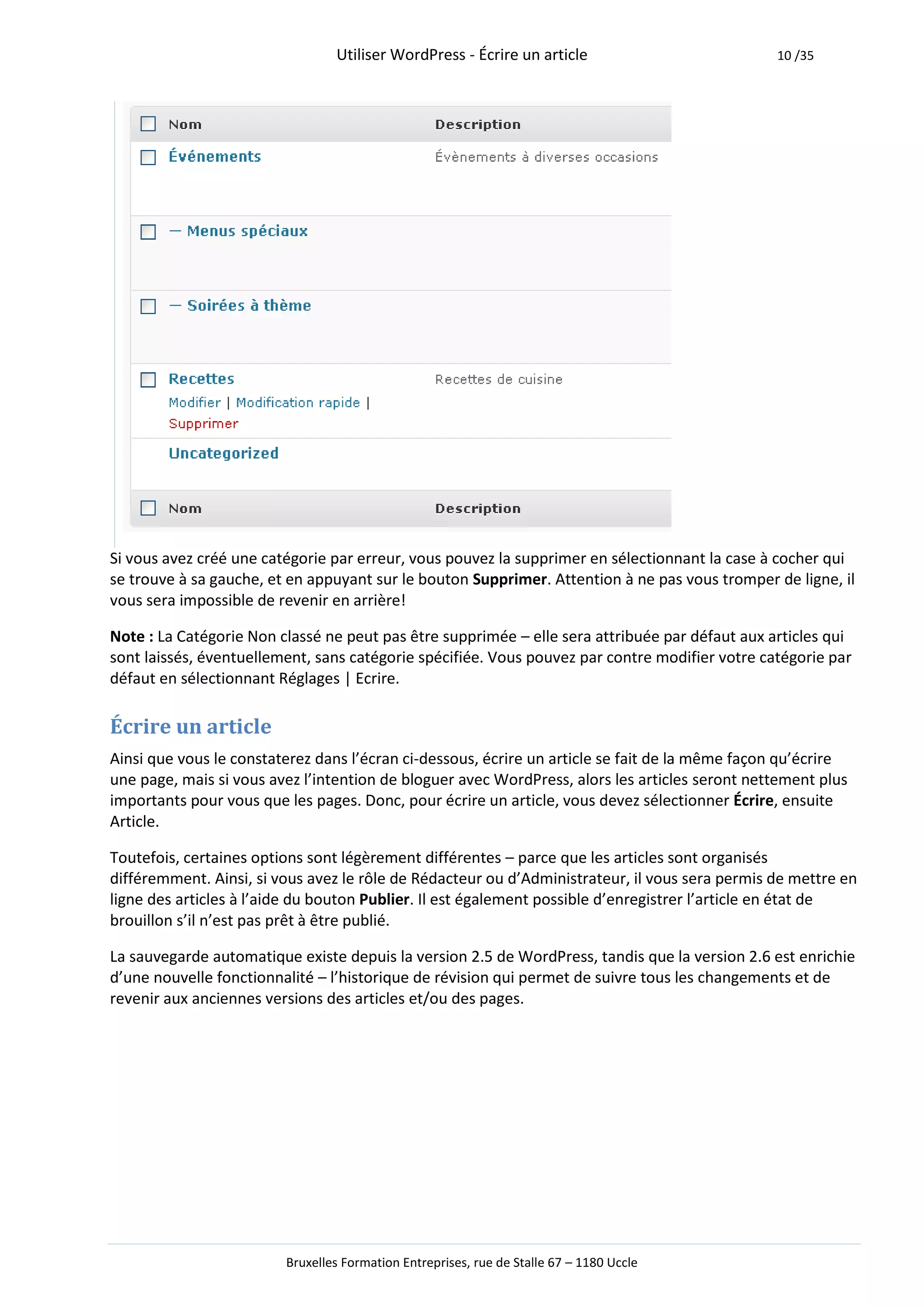 Utiliser WordPress - Écrire un article                         10 /35




Si vous avez créé une catégorie par erreur, vous pouvez la supprimer en sélectionnant la case à cocher qui
se trouve à sa gauche, et en appuyant sur le bouton Supprimer. Attention à ne pas vous tromper de ligne, il
vous sera impossible de revenir en arrière!

Note : La Catégorie Non classé ne peut pas être supprimée – elle sera attribuée par défaut aux articles qui
sont laissés, éventuellement, sans catégorie spécifiée. Vous pouvez par contre modifier votre catégorie par
défaut en sélectionnant Réglages | Ecrire.

Écrire un article
Ainsi que vous le constaterez dans l’écran ci-dessous, écrire un article se fait de la même façon qu’écrire
une page, mais si vous avez l’intention de bloguer avec WordPress, alors les articles seront nettement plus
importants pour vous que les pages. Donc, pour écrire un article, vous devez sélectionner Écrire, ensuite
Article.

Toutefois, certaines options sont légèrement différentes – parce que les articles sont organisés
différemment. Ainsi, si vous avez le rôle de Rédacteur ou d’Administrateur, il vous sera permis de mettre en
ligne des articles à l’aide du bouton Publier. Il est également possible d’enregistrer l’article en état de
brouillon s’il n’est pas prêt à être publié.

La sauvegarde automatique existe depuis la version 2.5 de WordPress, tandis que la version 2.6 est enrichie
d’une nouvelle fonctionnalité – l’historique de révision qui permet de suivre tous les changements et de
revenir aux anciennes versions des articles et/ou des pages.




                         Bruxelles Formation Entreprises, rue de Stalle 67 – 1180 Uccle
 