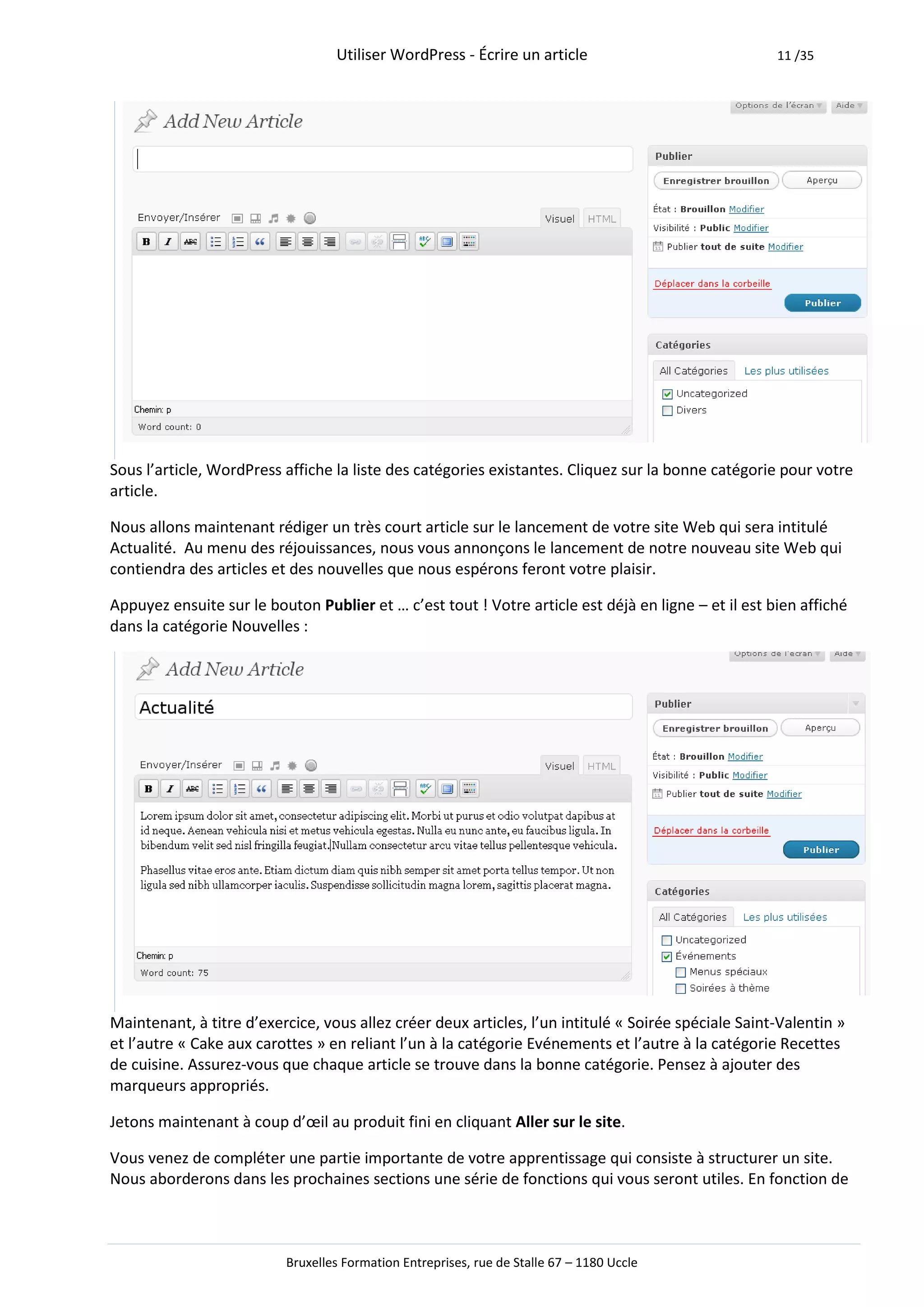 Utiliser WordPress - Écrire un article                             11 /35




Sous l’article, WordPress affiche la liste des catégories existantes. Cliquez sur la bonne catégorie pour votre
article.

Nous allons maintenant rédiger un très court article sur le lancement de votre site Web qui sera intitulé
Actualité. Au menu des réjouissances, nous vous annonçons le lancement de notre nouveau site Web qui
contiendra des articles et des nouvelles que nous espérons feront votre plaisir.

Appuyez ensuite sur le bouton Publier et … c’est tout ! Votre article est déjà en ligne – et il est bien affiché
dans la catégorie Nouvelles :




Maintenant, à titre d’exercice, vous allez créer deux articles, l’un intitulé « Soirée spéciale Saint-Valentin »
et l’autre « Cake aux carottes » en reliant l’un à la catégorie Evénements et l’autre à la catégorie Recettes
de cuisine. Assurez-vous que chaque article se trouve dans la bonne catégorie. Pensez à ajouter des
marqueurs appropriés.

Jetons maintenant à coup d’œil au produit fini en cliquant Aller sur le site.

Vous venez de compléter une partie importante de votre apprentissage qui consiste à structurer un site.
Nous aborderons dans les prochaines sections une série de fonctions qui vous seront utiles. En fonction de



                          Bruxelles Formation Entreprises, rue de Stalle 67 – 1180 Uccle
 