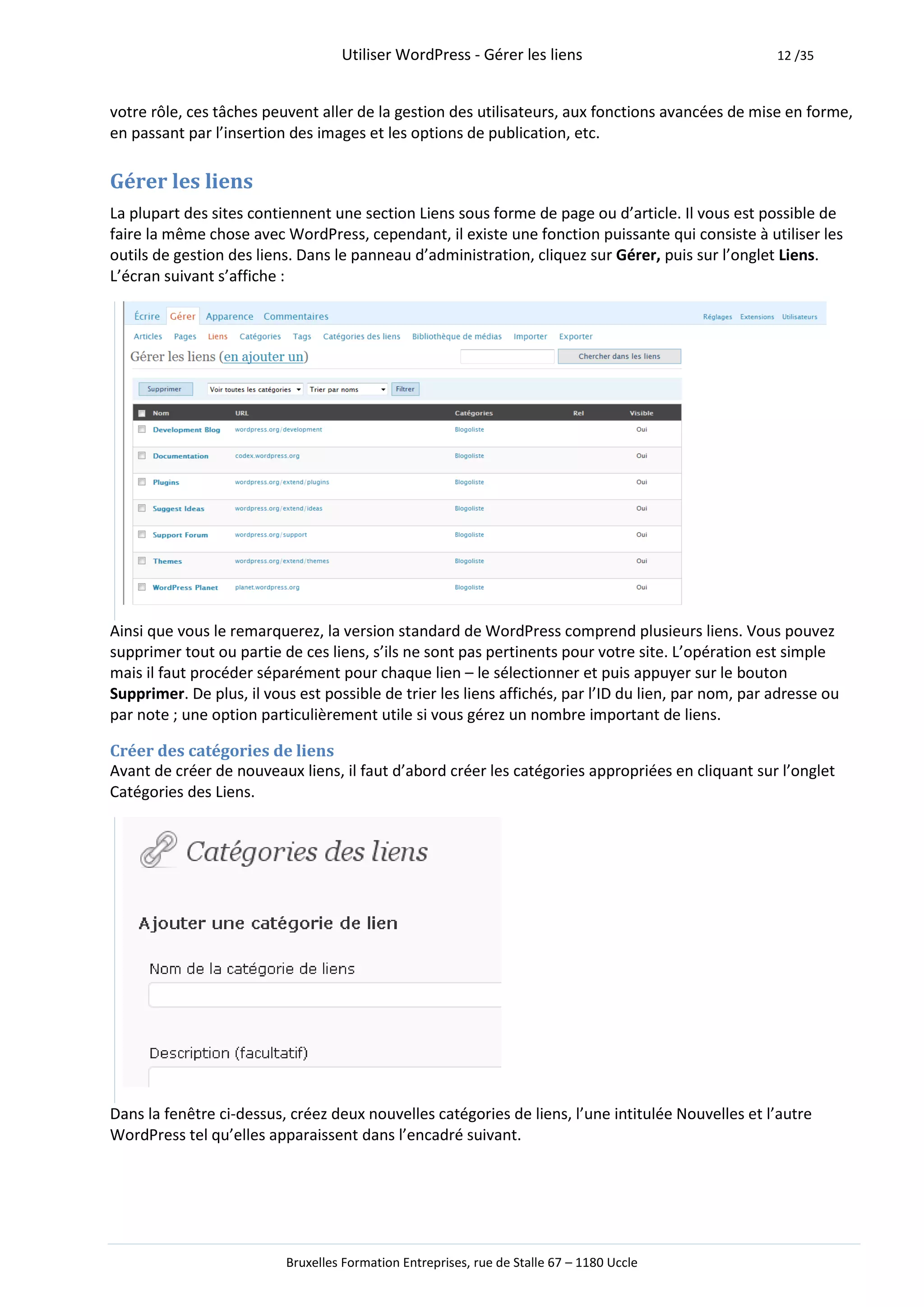 Utiliser WordPress - Gérer les liens                              12 /35



votre rôle, ces tâches peuvent aller de la gestion des utilisateurs, aux fonctions avancées de mise en forme,
en passant par l’insertion des images et les options de publication, etc.

Gérer les liens
La plupart des sites contiennent une section Liens sous forme de page ou d’article. Il vous est possible de
faire la même chose avec WordPress, cependant, il existe une fonction puissante qui consiste à utiliser les
outils de gestion des liens. Dans le panneau d’administration, cliquez sur Gérer, puis sur l’onglet Liens.
L’écran suivant s’affiche :




Ainsi que vous le remarquerez, la version standard de WordPress comprend plusieurs liens. Vous pouvez
supprimer tout ou partie de ces liens, s’ils ne sont pas pertinents pour votre site. L’opération est simple
mais il faut procéder séparément pour chaque lien – le sélectionner et puis appuyer sur le bouton
Supprimer. De plus, il vous est possible de trier les liens affichés, par l’ID du lien, par nom, par adresse ou
par note ; une option particulièrement utile si vous gérez un nombre important de liens.

Créer des catégories de liens
Avant de créer de nouveaux liens, il faut d’abord créer les catégories appropriées en cliquant sur l’onglet
Catégories des Liens.




Dans la fenêtre ci-dessus, créez deux nouvelles catégories de liens, l’une intitulée Nouvelles et l’autre
WordPress tel qu’elles apparaissent dans l’encadré suivant.




                          Bruxelles Formation Entreprises, rue de Stalle 67 – 1180 Uccle
 
