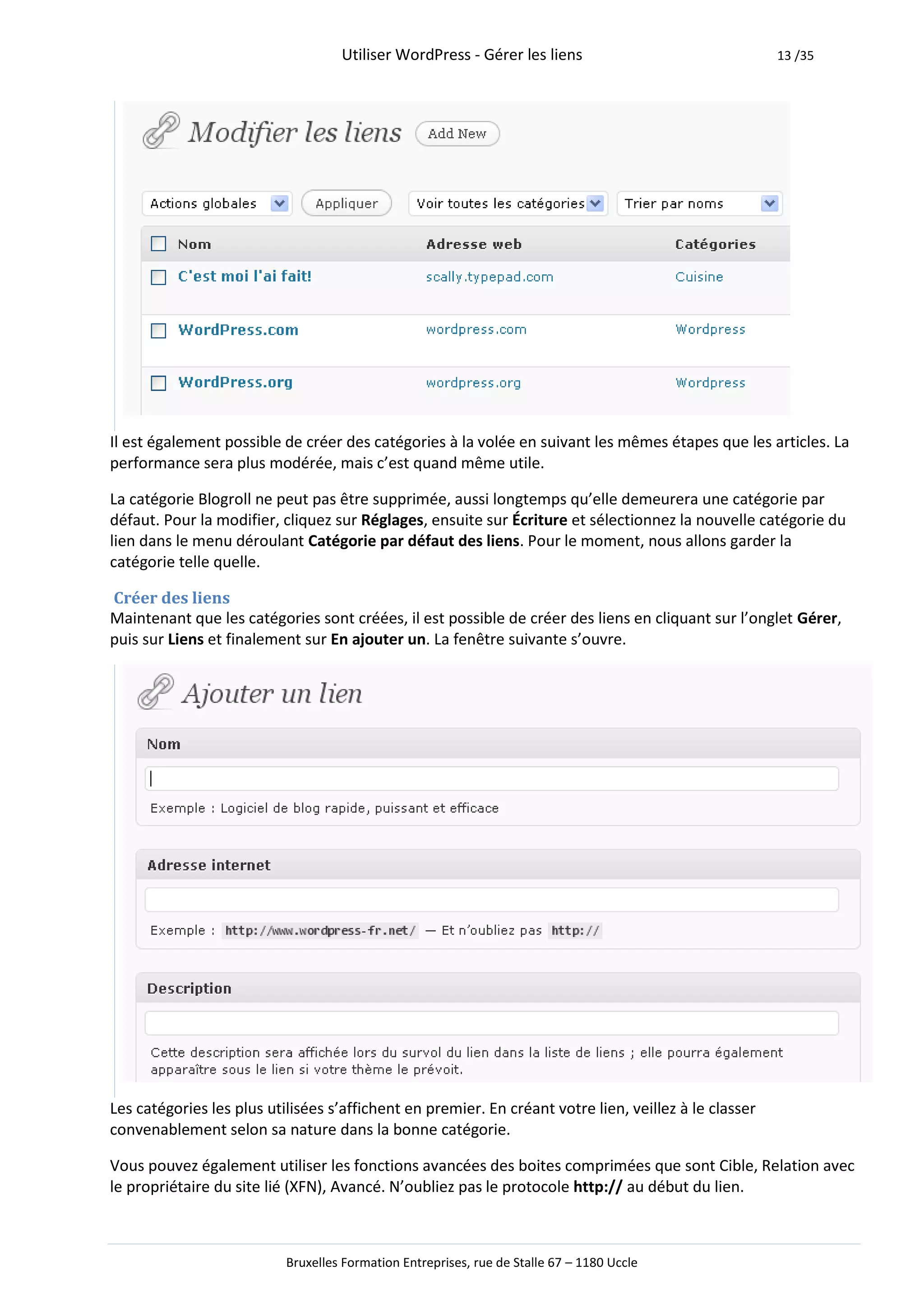 Utiliser WordPress - Gérer les liens                               13 /35




Il est également possible de créer des catégories à la volée en suivant les mêmes étapes que les articles. La
performance sera plus modérée, mais c’est quand même utile.

La catégorie Blogroll ne peut pas être supprimée, aussi longtemps qu’elle demeurera une catégorie par
défaut. Pour la modifier, cliquez sur Réglages, ensuite sur Écriture et sélectionnez la nouvelle catégorie du
lien dans le menu déroulant Catégorie par défaut des liens. Pour le moment, nous allons garder la
catégorie telle quelle.

Créer des liens
Maintenant que les catégories sont créées, il est possible de créer des liens en cliquant sur l’onglet Gérer,
puis sur Liens et finalement sur En ajouter un. La fenêtre suivante s’ouvre.




Les catégories les plus utilisées s’affichent en premier. En créant votre lien, veillez à le classer
convenablement selon sa nature dans la bonne catégorie.

Vous pouvez également utiliser les fonctions avancées des boites comprimées que sont Cible, Relation avec
le propriétaire du site lié (XFN), Avancé. N’oubliez pas le protocole http:// au début du lien.



                           Bruxelles Formation Entreprises, rue de Stalle 67 – 1180 Uccle
 