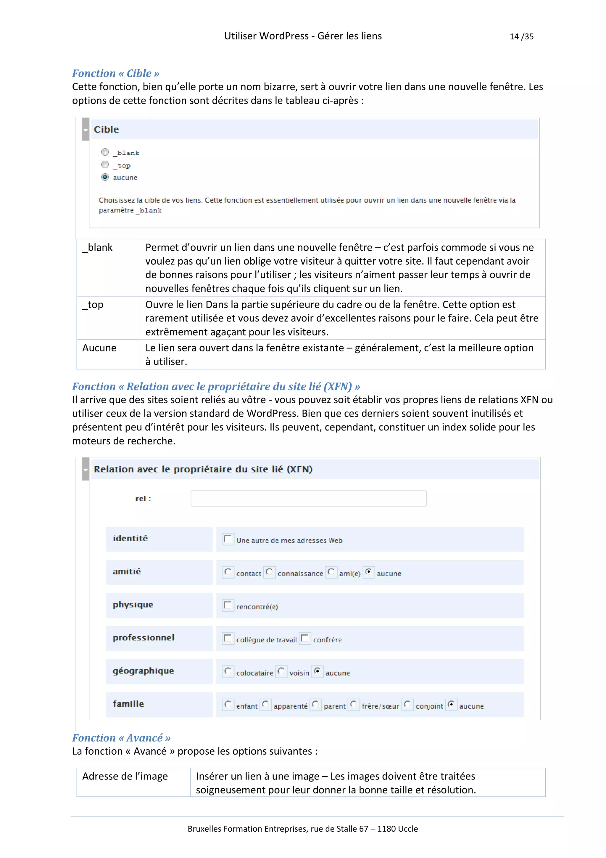 Utiliser WordPress - Gérer les liens                             14 /35



Fonction « Cible »
Cette fonction, bien qu’elle porte un nom bizarre, sert à ouvrir votre lien dans une nouvelle fenêtre. Les
options de cette fonction sont décrites dans le tableau ci-après :




  _blank        Permet d’ouvrir un lien dans une nouvelle fenêtre – c’est parfois commode si vous ne
                voulez pas qu’un lien oblige votre visiteur à quitter votre site. Il faut cependant avoir
                de bonnes raisons pour l’utiliser ; les visiteurs n’aiment passer leur temps à ouvrir de
                nouvelles fenêtres chaque fois qu’ils cliquent sur un lien.
  _top          Ouvre le lien Dans la partie supérieure du cadre ou de la fenêtre. Cette option est
                rarement utilisée et vous devez avoir d’excellentes raisons pour le faire. Cela peut être
                extrêmement agaçant pour les visiteurs.
  Aucune        Le lien sera ouvert dans la fenêtre existante – généralement, c’est la meilleure option
                à utiliser.

Fonction « Relation avec le propriétaire du site lié (XFN) »
Il arrive que des sites soient reliés au vôtre - vous pouvez soit établir vos propres liens de relations XFN ou
utiliser ceux de la version standard de WordPress. Bien que ces derniers soient souvent inutilisés et
présentent peu d’intérêt pour les visiteurs. Ils peuvent, cependant, constituer un index solide pour les
moteurs de recherche.




Fonction « Avancé »
La fonction « Avancé » propose les options suivantes :

  Adresse de l’image        Insérer un lien à une image – Les images doivent être traitées
                            soigneusement pour leur donner la bonne taille et résolution.


                          Bruxelles Formation Entreprises, rue de Stalle 67 – 1180 Uccle
 