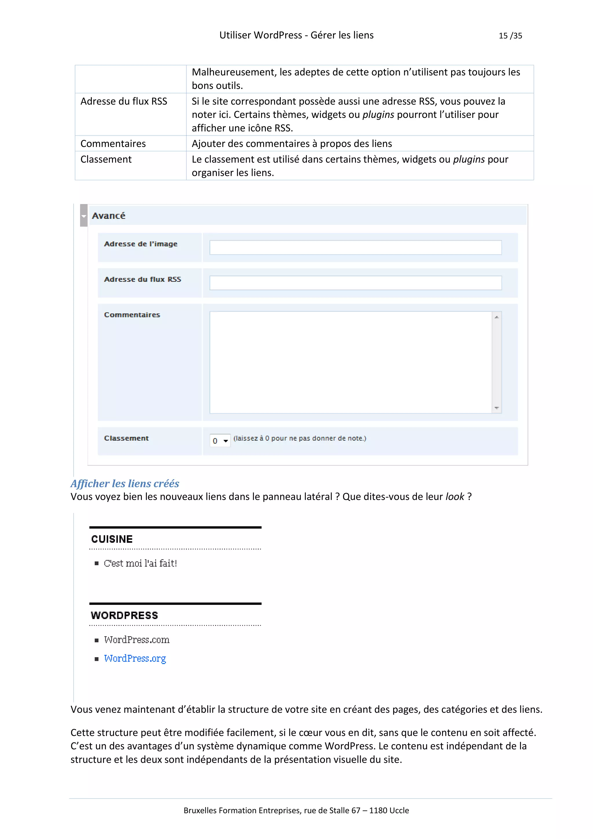 Utiliser WordPress - Gérer les liens                            15 /35



                           Malheureusement, les adeptes de cette option n’utilisent pas toujours les
                           bons outils.
  Adresse du flux RSS      Si le site correspondant possède aussi une adresse RSS, vous pouvez la
                           noter ici. Certains thèmes, widgets ou plugins pourront l’utiliser pour
                           afficher une icône RSS.
  Commentaires             Ajouter des commentaires à propos des liens
  Classement               Le classement est utilisé dans certains thèmes, widgets ou plugins pour
                           organiser les liens.




Afficher les liens créés
Vous voyez bien les nouveaux liens dans le panneau latéral ? Que dites-vous de leur look ?




Vous venez maintenant d’établir la structure de votre site en créant des pages, des catégories et des liens.

Cette structure peut être modifiée facilement, si le cœur vous en dit, sans que le contenu en soit affecté.
C’est un des avantages d’un système dynamique comme WordPress. Le contenu est indépendant de la
structure et les deux sont indépendants de la présentation visuelle du site.



                         Bruxelles Formation Entreprises, rue de Stalle 67 – 1180 Uccle
 