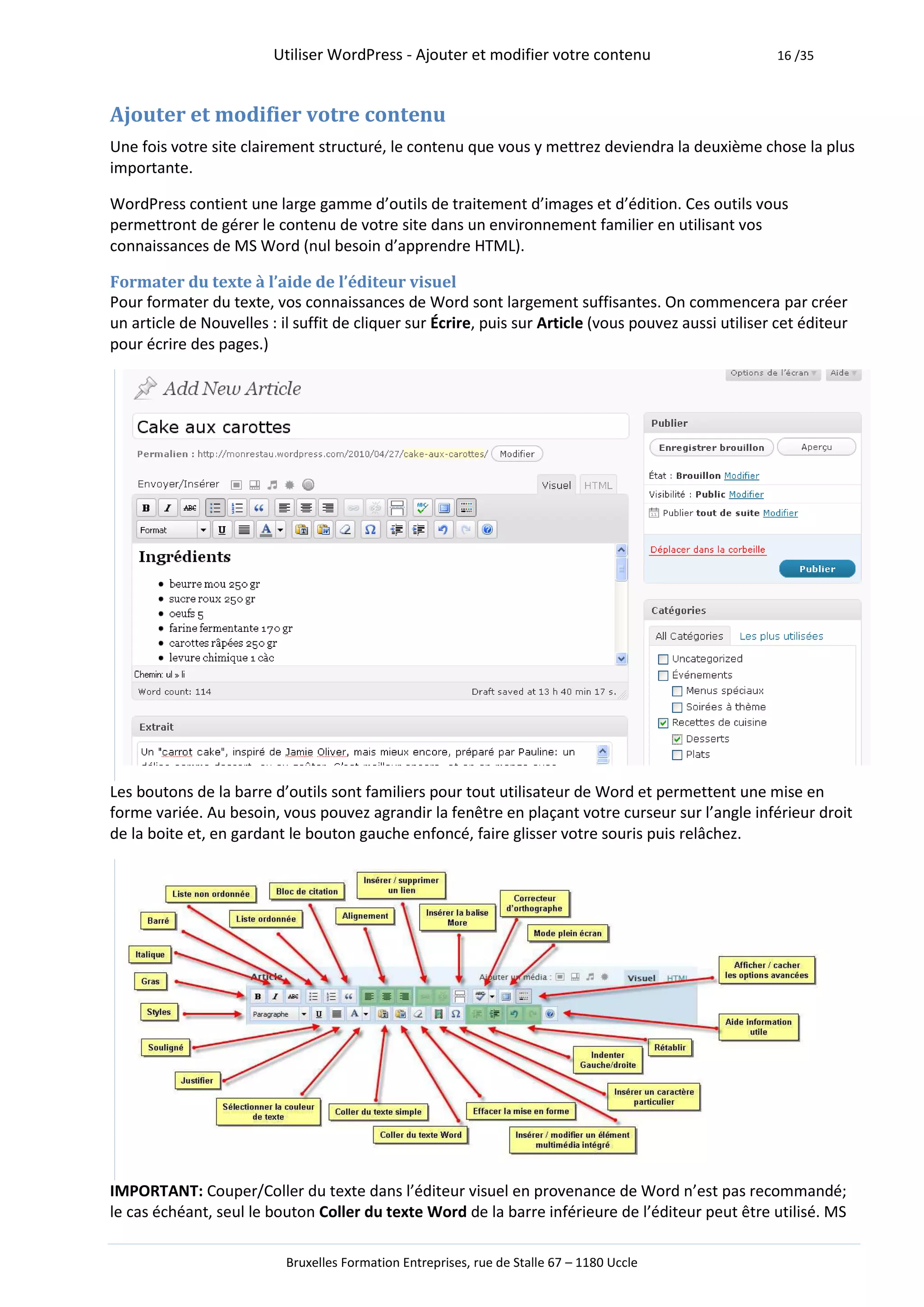 Utiliser WordPress - Ajouter et modifier votre contenu                         16 /35



Ajouter et modifier votre contenu
Une fois votre site clairement structuré, le contenu que vous y mettrez deviendra la deuxième chose la plus
importante.

WordPress contient une large gamme d’outils de traitement d’images et d’édition. Ces outils vous
permettront de gérer le contenu de votre site dans un environnement familier en utilisant vos
connaissances de MS Word (nul besoin d’apprendre HTML).

Formater du texte à l’aide de l’éditeur visuel
Pour formater du texte, vos connaissances de Word sont largement suffisantes. On commencera par créer
un article de Nouvelles : il suffit de cliquer sur Écrire, puis sur Article (vous pouvez aussi utiliser cet éditeur
pour écrire des pages.)




Les boutons de la barre d’outils sont familiers pour tout utilisateur de Word et permettent une mise en
forme variée. Au besoin, vous pouvez agrandir la fenêtre en plaçant votre curseur sur l’angle inférieur droit
de la boite et, en gardant le bouton gauche enfoncé, faire glisser votre souris puis relâchez.




IMPORTANT: Couper/Coller du texte dans l’éditeur visuel en provenance de Word n’est pas recommandé;
le cas échéant, seul le bouton Coller du texte Word de la barre inférieure de l’éditeur peut être utilisé. MS

                           Bruxelles Formation Entreprises, rue de Stalle 67 – 1180 Uccle
 
