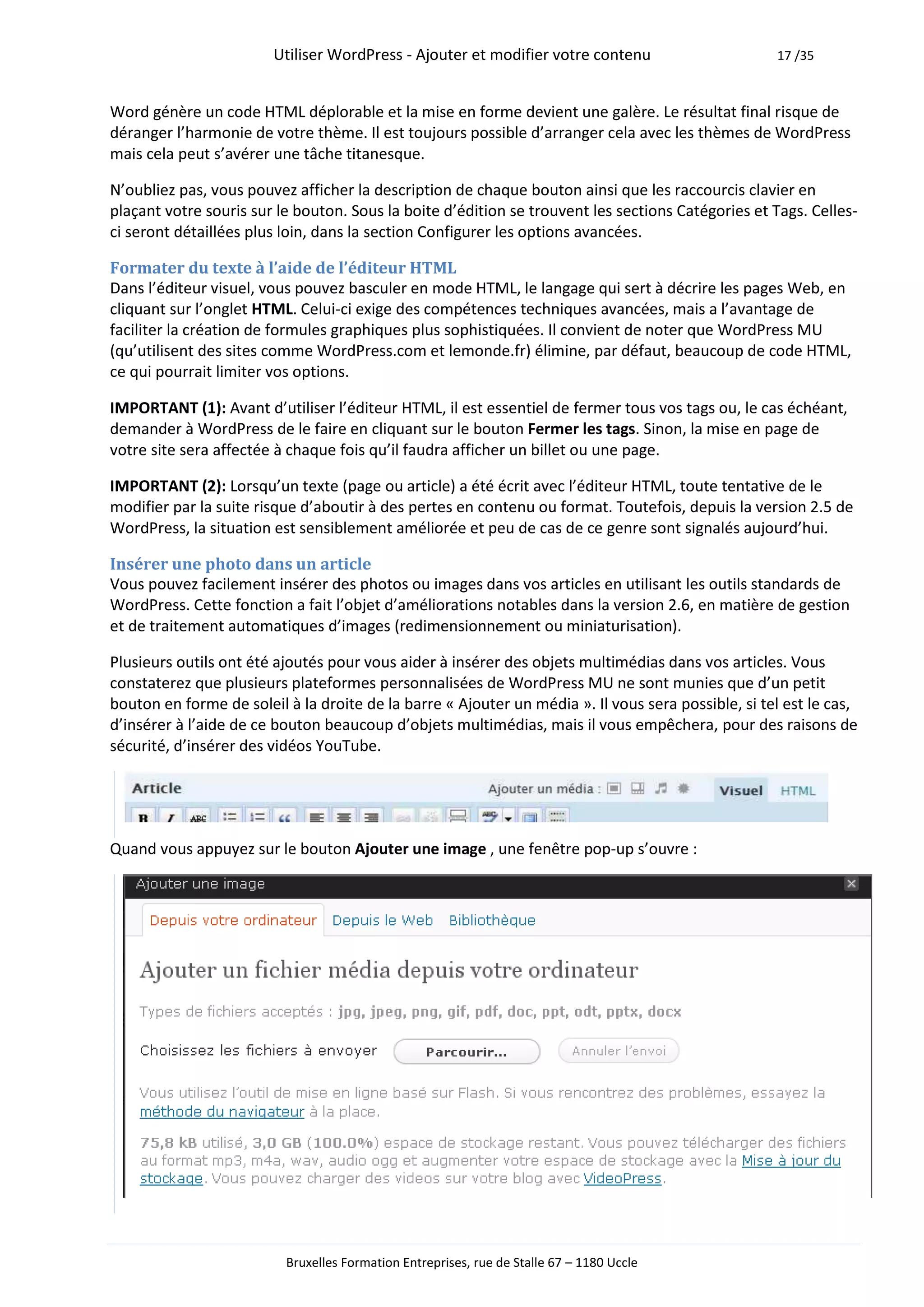 Utiliser WordPress - Ajouter et modifier votre contenu                      17 /35



Word génère un code HTML déplorable et la mise en forme devient une galère. Le résultat final risque de
déranger l’harmonie de votre thème. Il est toujours possible d’arranger cela avec les thèmes de WordPress
mais cela peut s’avérer une tâche titanesque.

N’oubliez pas, vous pouvez afficher la description de chaque bouton ainsi que les raccourcis clavier en
plaçant votre souris sur le bouton. Sous la boite d’édition se trouvent les sections Catégories et Tags. Celles-
ci seront détaillées plus loin, dans la section Configurer les options avancées.

Formater du texte à l’aide de l’éditeur HTML
Dans l’éditeur visuel, vous pouvez basculer en mode HTML, le langage qui sert à décrire les pages Web, en
cliquant sur l’onglet HTML. Celui-ci exige des compétences techniques avancées, mais a l’avantage de
faciliter la création de formules graphiques plus sophistiquées. Il convient de noter que WordPress MU
(qu’utilisent des sites comme WordPress.com et lemonde.fr) élimine, par défaut, beaucoup de code HTML,
ce qui pourrait limiter vos options.

IMPORTANT (1): Avant d’utiliser l’éditeur HTML, il est essentiel de fermer tous vos tags ou, le cas échéant,
demander à WordPress de le faire en cliquant sur le bouton Fermer les tags. Sinon, la mise en page de
votre site sera affectée à chaque fois qu’il faudra afficher un billet ou une page.

IMPORTANT (2): Lorsqu’un texte (page ou article) a été écrit avec l’éditeur HTML, toute tentative de le
modifier par la suite risque d’aboutir à des pertes en contenu ou format. Toutefois, depuis la version 2.5 de
WordPress, la situation est sensiblement améliorée et peu de cas de ce genre sont signalés aujourd’hui.

Insérer une photo dans un article
Vous pouvez facilement insérer des photos ou images dans vos articles en utilisant les outils standards de
WordPress. Cette fonction a fait l’objet d’améliorations notables dans la version 2.6, en matière de gestion
et de traitement automatiques d’images (redimensionnement ou miniaturisation).

Plusieurs outils ont été ajoutés pour vous aider à insérer des objets multimédias dans vos articles. Vous
constaterez que plusieurs plateformes personnalisées de WordPress MU ne sont munies que d’un petit
bouton en forme de soleil à la droite de la barre « Ajouter un média ». Il vous sera possible, si tel est le cas,
d’insérer à l’aide de ce bouton beaucoup d’objets multimédias, mais il vous empêchera, pour des raisons de
sécurité, d’insérer des vidéos YouTube.




Quand vous appuyez sur le bouton Ajouter une image , une fenêtre pop-up s’ouvre :




                          Bruxelles Formation Entreprises, rue de Stalle 67 – 1180 Uccle
 