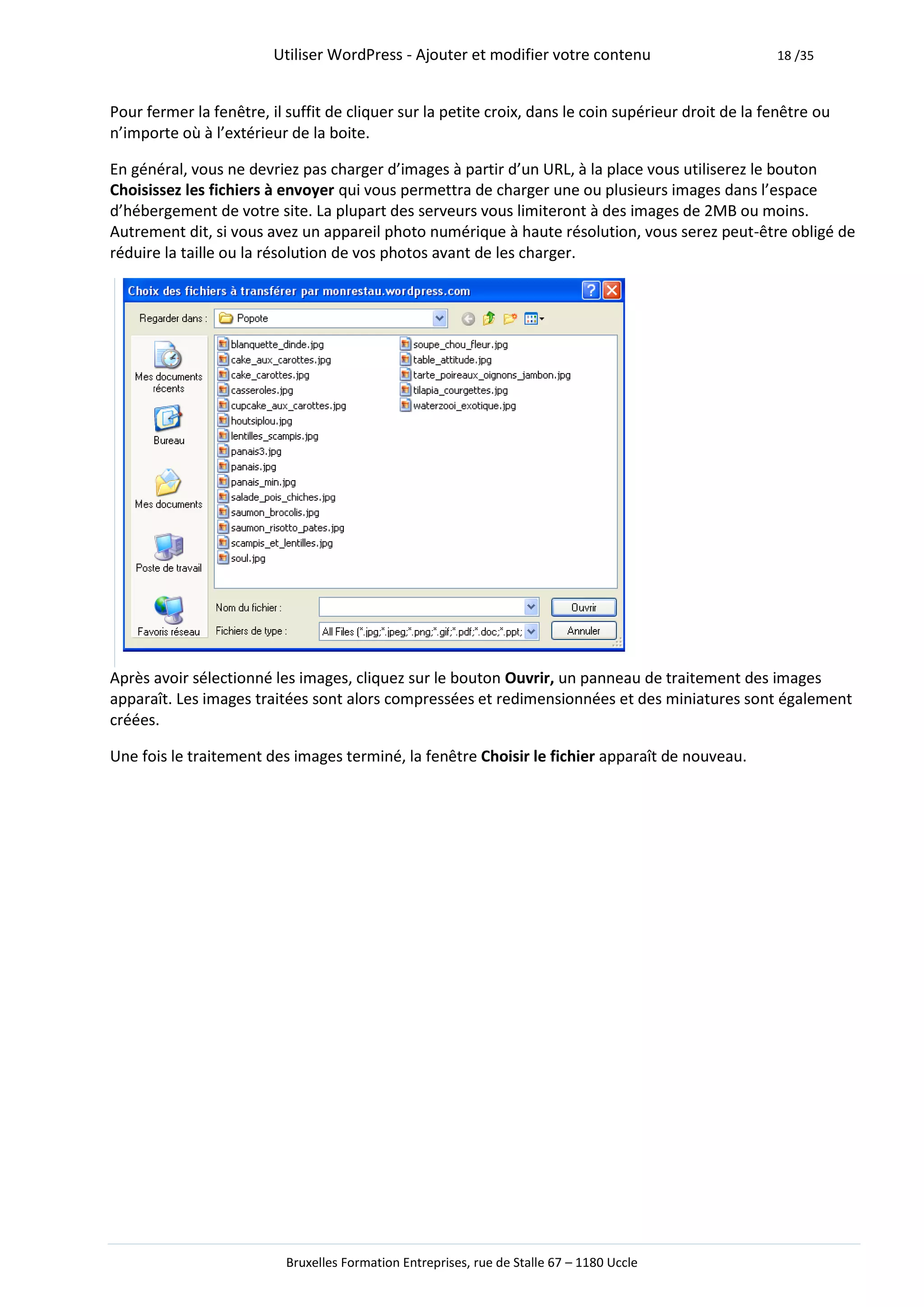Utiliser WordPress - Ajouter et modifier votre contenu                       18 /35



Pour fermer la fenêtre, il suffit de cliquer sur la petite croix, dans le coin supérieur droit de la fenêtre ou
n’importe où à l’extérieur de la boite.

En général, vous ne devriez pas charger d’images à partir d’un URL, à la place vous utiliserez le bouton
Choisissez les fichiers à envoyer qui vous permettra de charger une ou plusieurs images dans l’espace
d’hébergement de votre site. La plupart des serveurs vous limiteront à des images de 2MB ou moins.
Autrement dit, si vous avez un appareil photo numérique à haute résolution, vous serez peut-être obligé de
réduire la taille ou la résolution de vos photos avant de les charger.




Après avoir sélectionné les images, cliquez sur le bouton Ouvrir, un panneau de traitement des images
apparaît. Les images traitées sont alors compressées et redimensionnées et des miniatures sont également
créées.

Une fois le traitement des images terminé, la fenêtre Choisir le fichier apparaît de nouveau.




                           Bruxelles Formation Entreprises, rue de Stalle 67 – 1180 Uccle
 