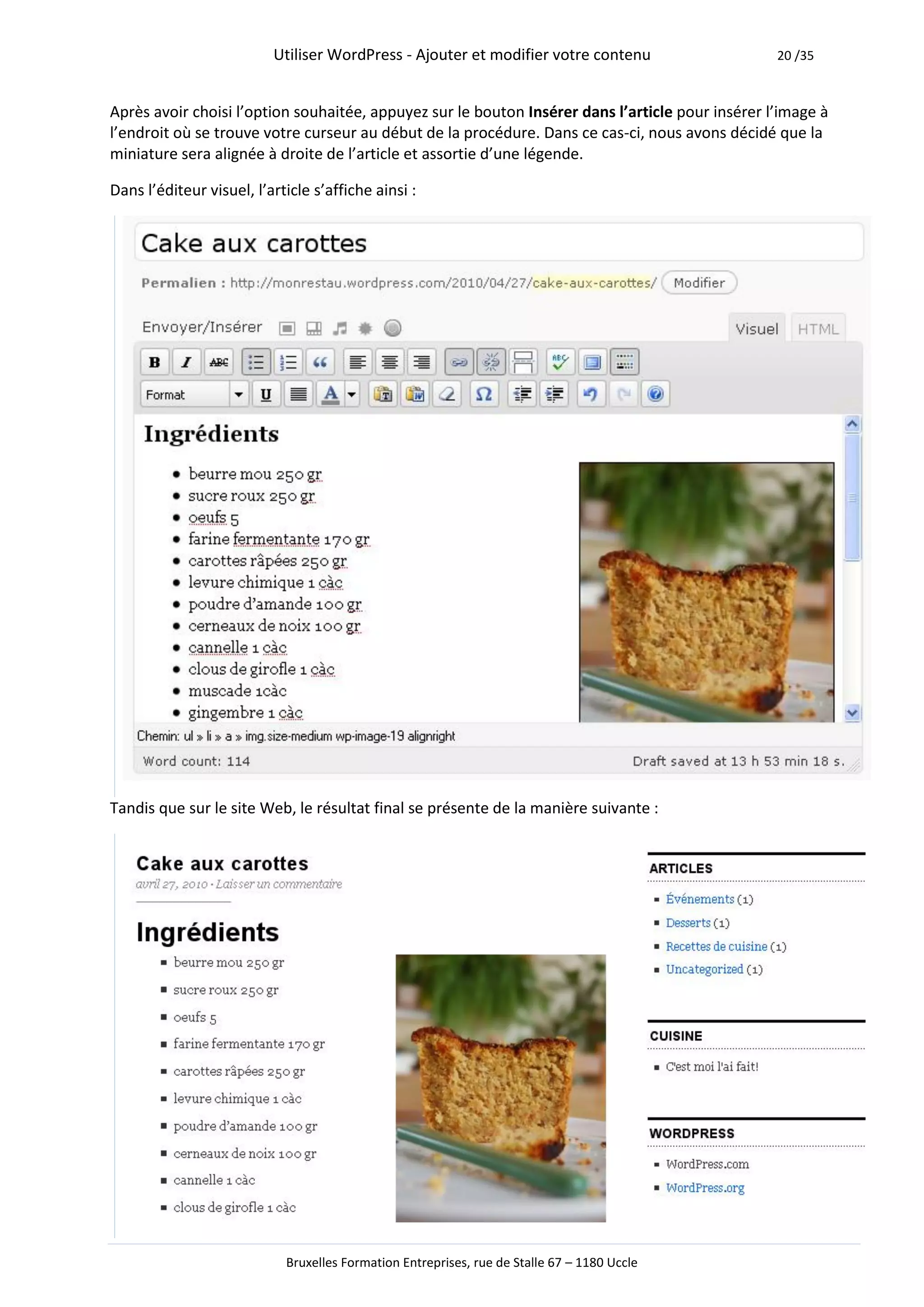 Utiliser WordPress - Ajouter et modifier votre contenu                  20 /35



Après avoir choisi l’option souhaitée, appuyez sur le bouton Insérer dans l’article pour insérer l’image à
l’endroit où se trouve votre curseur au début de la procédure. Dans ce cas-ci, nous avons décidé que la
miniature sera alignée à droite de l’article et assortie d’une légende.

Dans l’éditeur visuel, l’article s’affiche ainsi :




Tandis que sur le site Web, le résultat final se présente de la manière suivante :




                            Bruxelles Formation Entreprises, rue de Stalle 67 – 1180 Uccle
 