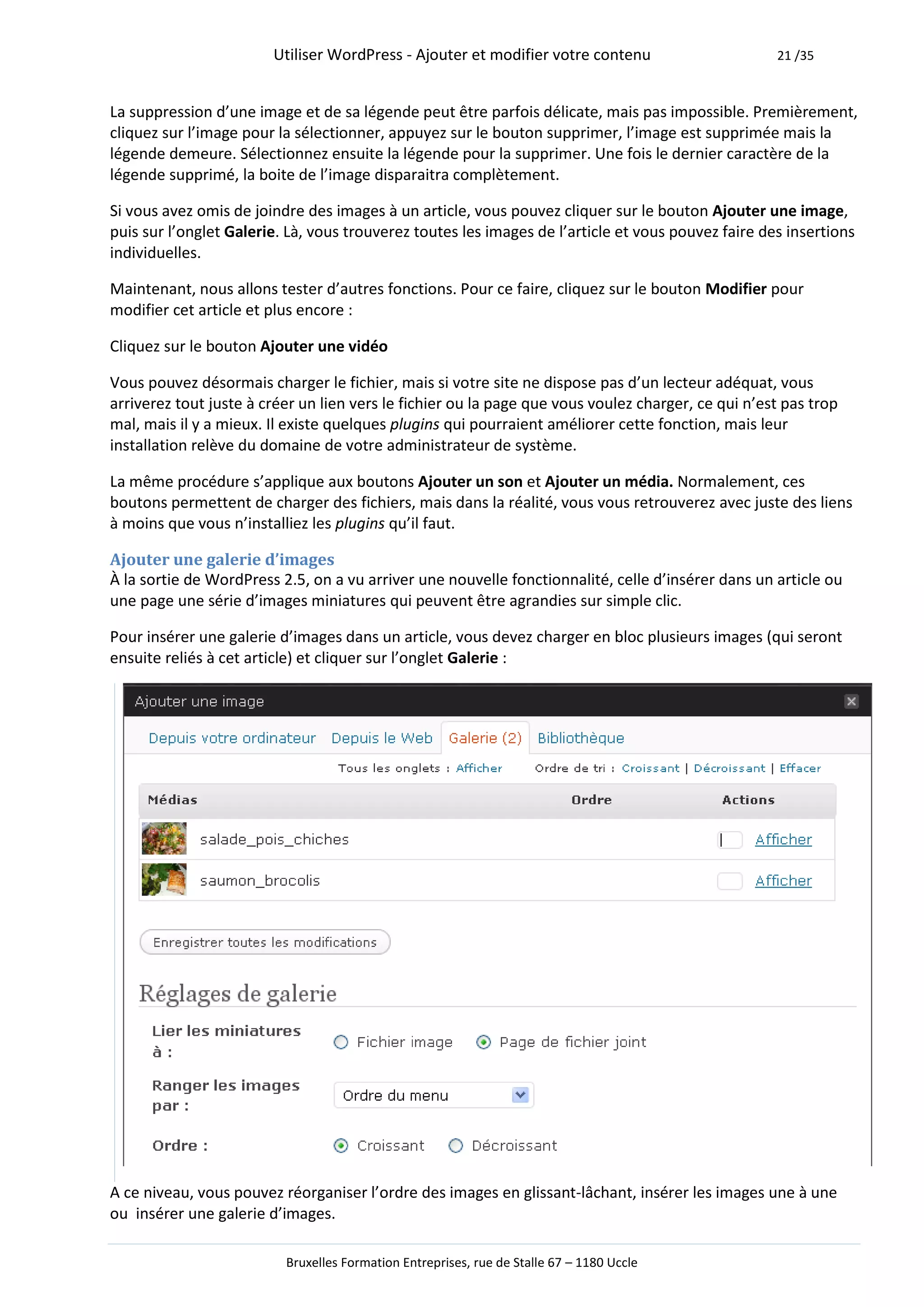 Utiliser WordPress - Ajouter et modifier votre contenu                      21 /35



La suppression d’une image et de sa légende peut être parfois délicate, mais pas impossible. Premièrement,
cliquez sur l’image pour la sélectionner, appuyez sur le bouton supprimer, l’image est supprimée mais la
légende demeure. Sélectionnez ensuite la légende pour la supprimer. Une fois le dernier caractère de la
légende supprimé, la boite de l’image disparaitra complètement.

Si vous avez omis de joindre des images à un article, vous pouvez cliquer sur le bouton Ajouter une image,
puis sur l’onglet Galerie. Là, vous trouverez toutes les images de l’article et vous pouvez faire des insertions
individuelles.

Maintenant, nous allons tester d’autres fonctions. Pour ce faire, cliquez sur le bouton Modifier pour
modifier cet article et plus encore :

Cliquez sur le bouton Ajouter une vidéo

Vous pouvez désormais charger le fichier, mais si votre site ne dispose pas d’un lecteur adéquat, vous
arriverez tout juste à créer un lien vers le fichier ou la page que vous voulez charger, ce qui n’est pas trop
mal, mais il y a mieux. Il existe quelques plugins qui pourraient améliorer cette fonction, mais leur
installation relève du domaine de votre administrateur de système.

La même procédure s’applique aux boutons Ajouter un son et Ajouter un média. Normalement, ces
boutons permettent de charger des fichiers, mais dans la réalité, vous vous retrouverez avec juste des liens
à moins que vous n’installiez les plugins qu’il faut.

Ajouter une galerie d’images
À la sortie de WordPress 2.5, on a vu arriver une nouvelle fonctionnalité, celle d’insérer dans un article ou
une page une série d’images miniatures qui peuvent être agrandies sur simple clic.

Pour insérer une galerie d’images dans un article, vous devez charger en bloc plusieurs images (qui seront
ensuite reliés à cet article) et cliquer sur l’onglet Galerie :




A ce niveau, vous pouvez réorganiser l’ordre des images en glissant-lâchant, insérer les images une à une
ou insérer une galerie d’images.

                          Bruxelles Formation Entreprises, rue de Stalle 67 – 1180 Uccle
 