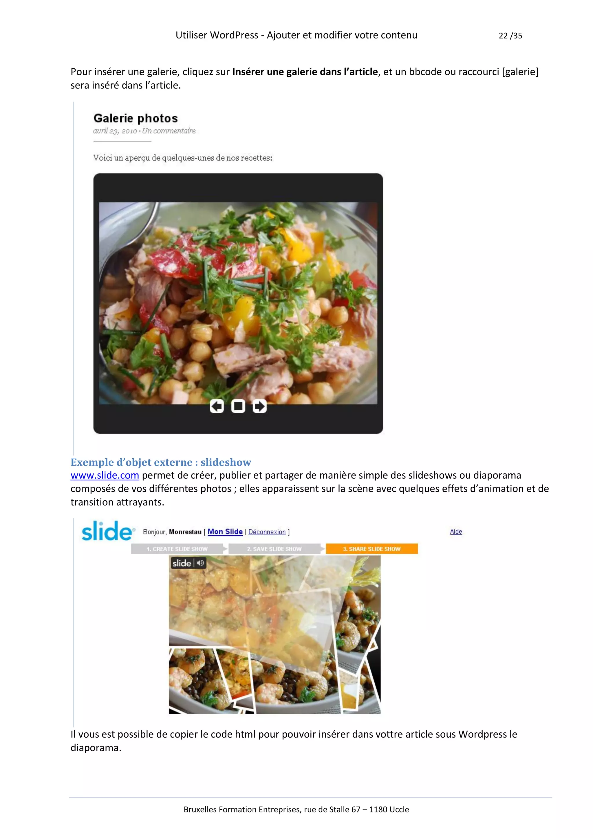 Utiliser WordPress - Ajouter et modifier votre contenu                     22 /35



Pour insérer une galerie, cliquez sur Insérer une galerie dans l’article, et un bbcode ou raccourci [galerie]
sera inséré dans l’article.




Exemple d’objet externe : slideshow
www.slide.com permet de créer, publier et partager de manière simple des slideshows ou diaporama
composés de vos différentes photos ; elles apparaissent sur la scène avec quelques effets d’animation et de
transition attrayants.




Il vous est possible de copier le code html pour pouvoir insérer dans vottre article sous Wordpress le
diaporama.




                          Bruxelles Formation Entreprises, rue de Stalle 67 – 1180 Uccle
 