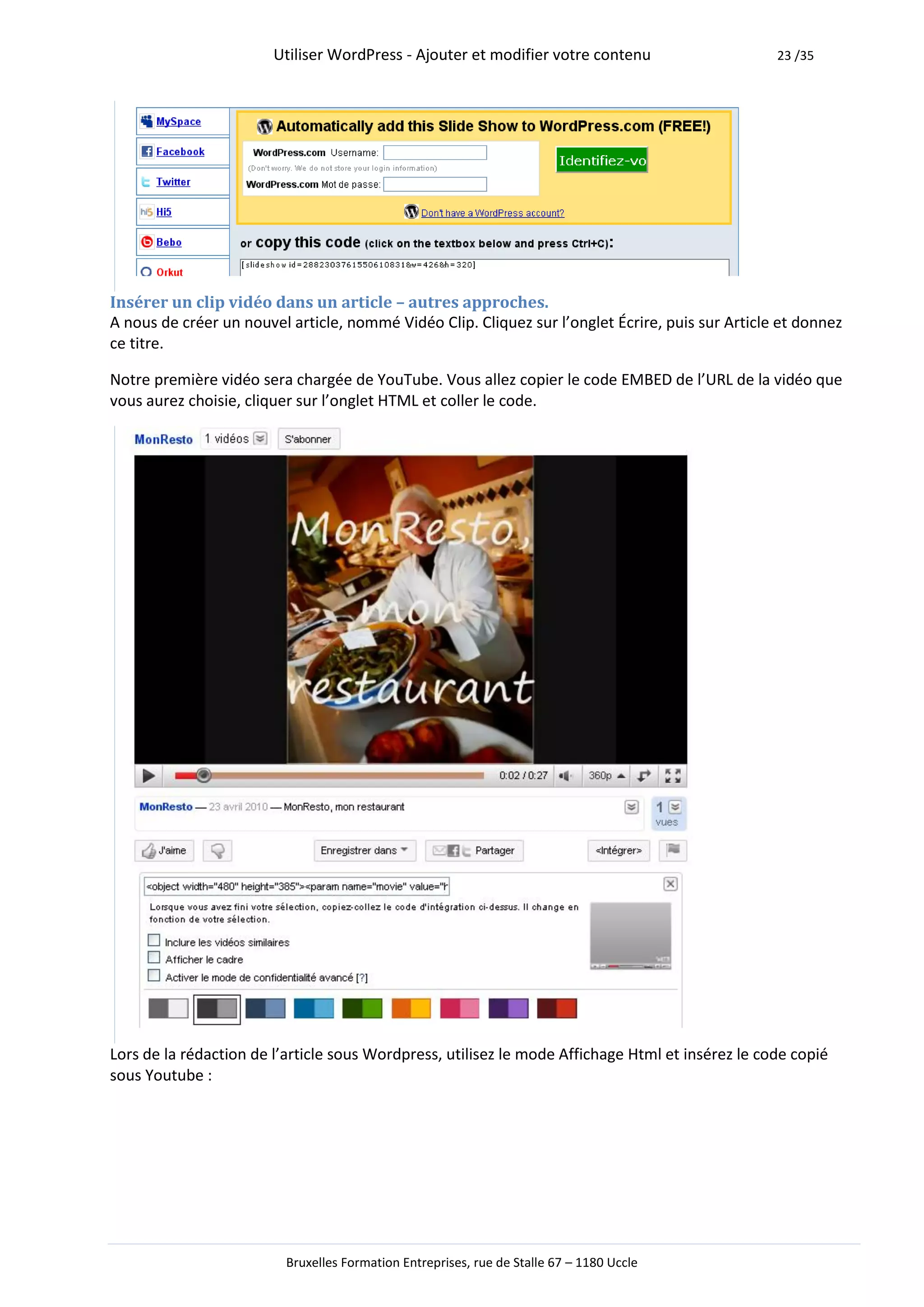 Utiliser WordPress - Ajouter et modifier votre contenu                    23 /35




Insérer un clip vidéo dans un article – autres approches.
A nous de créer un nouvel article, nommé Vidéo Clip. Cliquez sur l’onglet Écrire, puis sur Article et donnez
ce titre.

Notre première vidéo sera chargée de YouTube. Vous allez copier le code EMBED de l’URL de la vidéo que
vous aurez choisie, cliquer sur l’onglet HTML et coller le code.




Lors de la rédaction de l’article sous Wordpress, utilisez le mode Affichage Html et insérez le code copié
sous Youtube :




                          Bruxelles Formation Entreprises, rue de Stalle 67 – 1180 Uccle
 