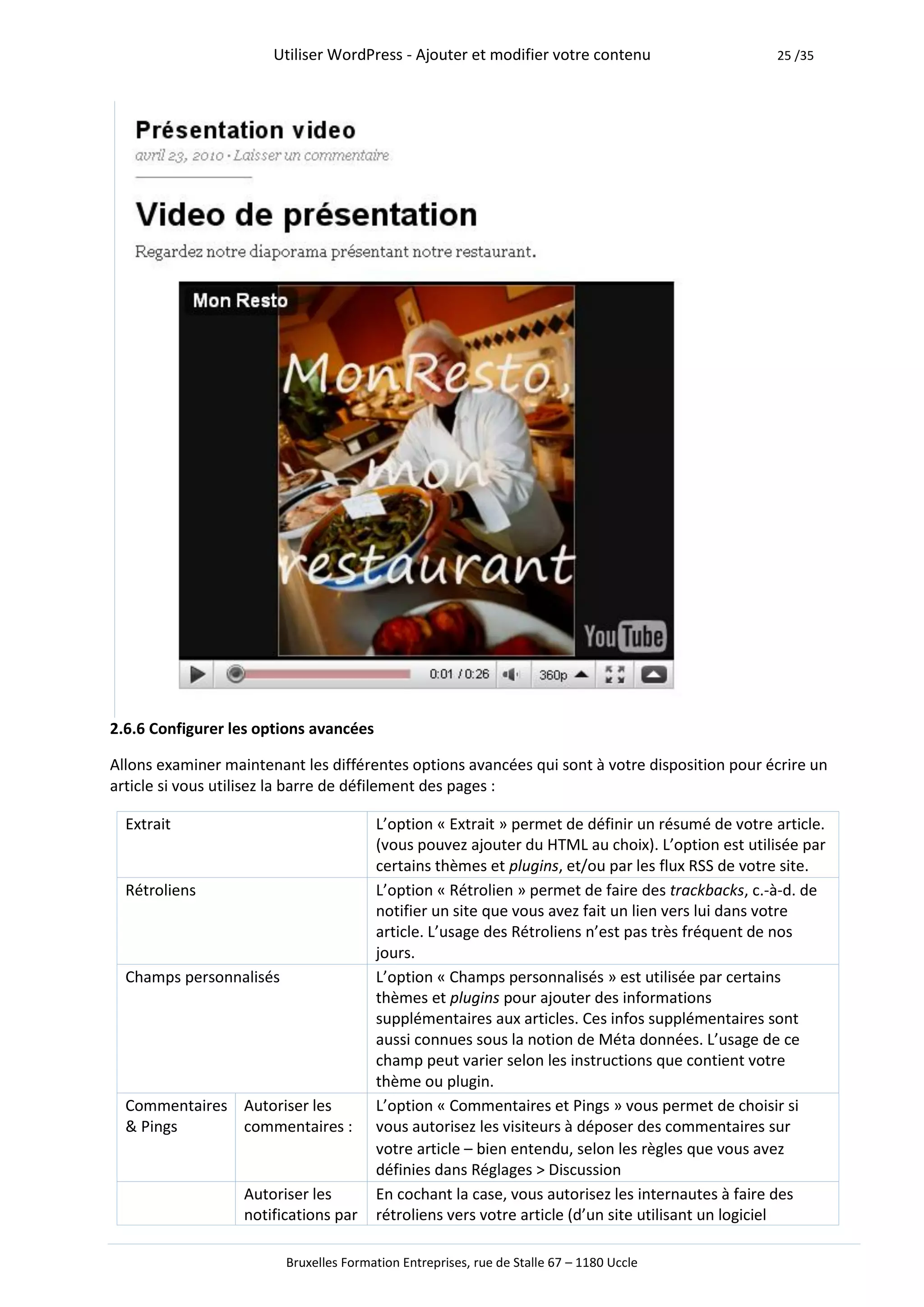 Utiliser WordPress - Ajouter et modifier votre contenu                     25 /35




2.6.6 Configurer les options avancées

Allons examiner maintenant les différentes options avancées qui sont à votre disposition pour écrire un
article si vous utilisez la barre de défilement des pages :

  Extrait                               L’option « Extrait » permet de définir un résumé de votre article.
                                        (vous pouvez ajouter du HTML au choix). L’option est utilisée par
                                        certains thèmes et plugins, et/ou par les flux RSS de votre site.
  Rétroliens                            L’option « Rétrolien » permet de faire des trackbacks, c.-à-d. de
                                        notifier un site que vous avez fait un lien vers lui dans votre
                                        article. L’usage des Rétroliens n’est pas très fréquent de nos
                                        jours.
  Champs personnalisés                  L’option « Champs personnalisés » est utilisée par certains
                                        thèmes et plugins pour ajouter des informations
                                        supplémentaires aux articles. Ces infos supplémentaires sont
                                        aussi connues sous la notion de Méta données. L’usage de ce
                                        champ peut varier selon les instructions que contient votre
                                        thème ou plugin.
  Commentaires Autoriser les            L’option « Commentaires et Pings » vous permet de choisir si
  & Pings      commentaires :           vous autorisez les visiteurs à déposer des commentaires sur
                                        votre article – bien entendu, selon les règles que vous avez
                                        définies dans Réglages > Discussion
                   Autoriser les        En cochant la case, vous autorisez les internautes à faire des
                   notifications par    rétroliens vers votre article (d’un site utilisant un logiciel

                         Bruxelles Formation Entreprises, rue de Stalle 67 – 1180 Uccle
 
