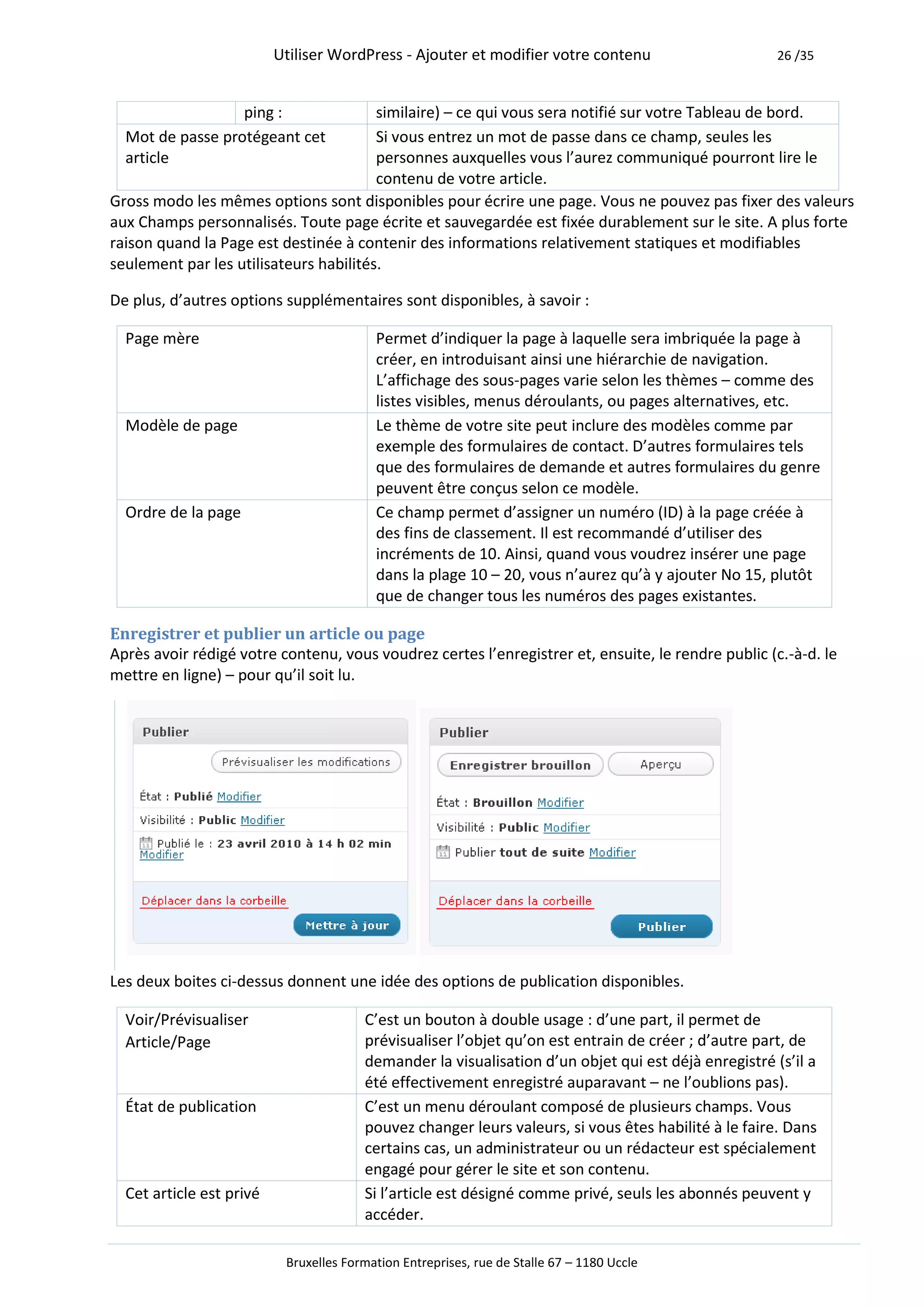 Utiliser WordPress - Ajouter et modifier votre contenu                      26 /35



                  ping :                similaire) – ce qui vous sera notifié sur votre Tableau de bord.
  Mot de passe protégeant cet           Si vous entrez un mot de passe dans ce champ, seules les
  article                               personnes auxquelles vous l’aurez communiqué pourront lire le
                                        contenu de votre article.
Gross modo les mêmes options sont disponibles pour écrire une page. Vous ne pouvez pas fixer des valeurs
aux Champs personnalisés. Toute page écrite et sauvegardée est fixée durablement sur le site. A plus forte
raison quand la Page est destinée à contenir des informations relativement statiques et modifiables
seulement par les utilisateurs habilités.

De plus, d’autres options supplémentaires sont disponibles, à savoir :

  Page mère                               Permet d’indiquer la page à laquelle sera imbriquée la page à
                                          créer, en introduisant ainsi une hiérarchie de navigation.
                                          L’affichage des sous-pages varie selon les thèmes – comme des
                                          listes visibles, menus déroulants, ou pages alternatives, etc.
  Modèle de page                          Le thème de votre site peut inclure des modèles comme par
                                          exemple des formulaires de contact. D’autres formulaires tels
                                          que des formulaires de demande et autres formulaires du genre
                                          peuvent être conçus selon ce modèle.
  Ordre de la page                        Ce champ permet d’assigner un numéro (ID) à la page créée à
                                          des fins de classement. Il est recommandé d’utiliser des
                                          incréments de 10. Ainsi, quand vous voudrez insérer une page
                                          dans la plage 10 – 20, vous n’aurez qu’à y ajouter No 15, plutôt
                                          que de changer tous les numéros des pages existantes.

Enregistrer et publier un article ou page
Après avoir rédigé votre contenu, vous voudrez certes l’enregistrer et, ensuite, le rendre public (c.-à-d. le
mettre en ligne) – pour qu’il soit lu.




Les deux boites ci-dessus donnent une idée des options de publication disponibles.

  Voir/Prévisualiser                    C’est un bouton à double usage : d’une part, il permet de
  Article/Page                          prévisualiser l’objet qu’on est entrain de créer ; d’autre part, de
                                        demander la visualisation d’un objet qui est déjà enregistré (s’il a
                                        été effectivement enregistré auparavant – ne l’oublions pas).
  État de publication                   C’est un menu déroulant composé de plusieurs champs. Vous
                                        pouvez changer leurs valeurs, si vous êtes habilité à le faire. Dans
                                        certains cas, un administrateur ou un rédacteur est spécialement
                                        engagé pour gérer le site et son contenu.
  Cet article est privé                 Si l’article est désigné comme privé, seuls les abonnés peuvent y
                                        accéder.

                           Bruxelles Formation Entreprises, rue de Stalle 67 – 1180 Uccle
 