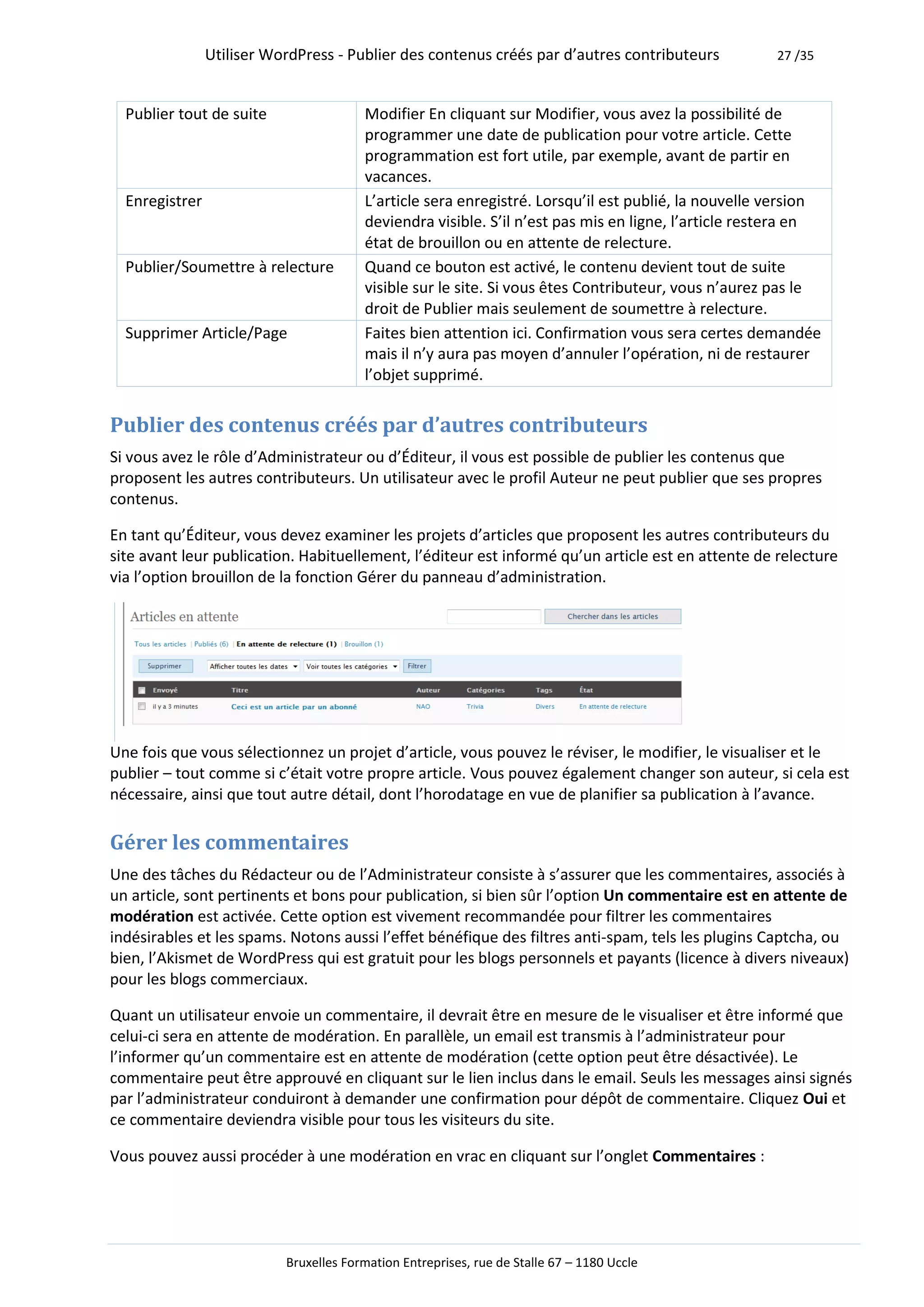 Utiliser WordPress - Publier des contenus créés par d’autres contributeurs           27 /35



  Publier tout de suite                 Modifier En cliquant sur Modifier, vous avez la possibilité de
                                        programmer une date de publication pour votre article. Cette
                                        programmation est fort utile, par exemple, avant de partir en
                                        vacances.
  Enregistrer                           L’article sera enregistré. Lorsqu’il est publié, la nouvelle version
                                        deviendra visible. S’il n’est pas mis en ligne, l’article restera en
                                        état de brouillon ou en attente de relecture.
  Publier/Soumettre à relecture         Quand ce bouton est activé, le contenu devient tout de suite
                                        visible sur le site. Si vous êtes Contributeur, vous n’aurez pas le
                                        droit de Publier mais seulement de soumettre à relecture.
  Supprimer Article/Page                Faites bien attention ici. Confirmation vous sera certes demandée
                                        mais il n’y aura pas moyen d’annuler l’opération, ni de restaurer
                                        l’objet supprimé.


Publier des contenus créés par d’autres contributeurs
Si vous avez le rôle d’Administrateur ou d’Éditeur, il vous est possible de publier les contenus que
proposent les autres contributeurs. Un utilisateur avec le profil Auteur ne peut publier que ses propres
contenus.

En tant qu’Éditeur, vous devez examiner les projets d’articles que proposent les autres contributeurs du
site avant leur publication. Habituellement, l’éditeur est informé qu’un article est en attente de relecture
via l’option brouillon de la fonction Gérer du panneau d’administration.




Une fois que vous sélectionnez un projet d’article, vous pouvez le réviser, le modifier, le visualiser et le
publier – tout comme si c’était votre propre article. Vous pouvez également changer son auteur, si cela est
nécessaire, ainsi que tout autre détail, dont l’horodatage en vue de planifier sa publication à l’avance.

Gérer les commentaires
Une des tâches du Rédacteur ou de l’Administrateur consiste à s’assurer que les commentaires, associés à
un article, sont pertinents et bons pour publication, si bien sûr l’option Un commentaire est en attente de
modération est activée. Cette option est vivement recommandée pour filtrer les commentaires
indésirables et les spams. Notons aussi l’effet bénéfique des filtres anti-spam, tels les plugins Captcha, ou
bien, l’Akismet de WordPress qui est gratuit pour les blogs personnels et payants (licence à divers niveaux)
pour les blogs commerciaux.

Quant un utilisateur envoie un commentaire, il devrait être en mesure de le visualiser et être informé que
celui-ci sera en attente de modération. En parallèle, un email est transmis à l’administrateur pour
l’informer qu’un commentaire est en attente de modération (cette option peut être désactivée). Le
commentaire peut être approuvé en cliquant sur le lien inclus dans le email. Seuls les messages ainsi signés
par l’administrateur conduiront à demander une confirmation pour dépôt de commentaire. Cliquez Oui et
ce commentaire deviendra visible pour tous les visiteurs du site.

Vous pouvez aussi procéder à une modération en vrac en cliquant sur l’onglet Commentaires :




                           Bruxelles Formation Entreprises, rue de Stalle 67 – 1180 Uccle
 