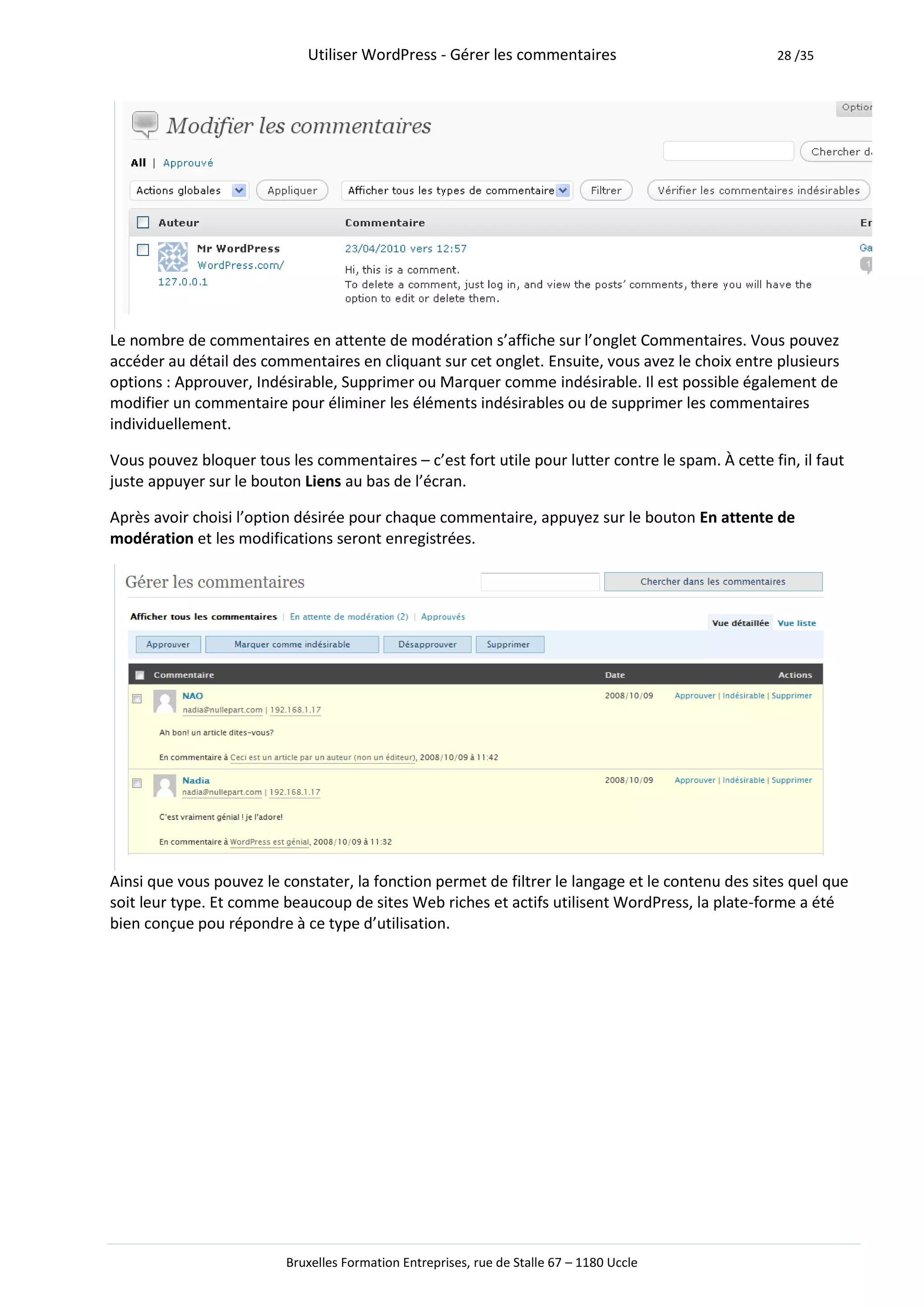 Utiliser WordPress - Gérer les commentaires                           28 /35




Le nombre de commentaires en attente de modération s’affiche sur l’onglet Commentaires. Vous pouvez
accéder au détail des commentaires en cliquant sur cet onglet. Ensuite, vous avez le choix entre plusieurs
options : Approuver, Indésirable, Supprimer ou Marquer comme indésirable. Il est possible également de
modifier un commentaire pour éliminer les éléments indésirables ou de supprimer les commentaires
individuellement.

Vous pouvez bloquer tous les commentaires – c’est fort utile pour lutter contre le spam. À cette fin, il faut
juste appuyer sur le bouton Liens au bas de l’écran.

Après avoir choisi l’option désirée pour chaque commentaire, appuyez sur le bouton En attente de
modération et les modifications seront enregistrées.




Ainsi que vous pouvez le constater, la fonction permet de filtrer le langage et le contenu des sites quel que
soit leur type. Et comme beaucoup de sites Web riches et actifs utilisent WordPress, la plate-forme a été
bien conçue pou répondre à ce type d’utilisation.




                          Bruxelles Formation Entreprises, rue de Stalle 67 – 1180 Uccle
 