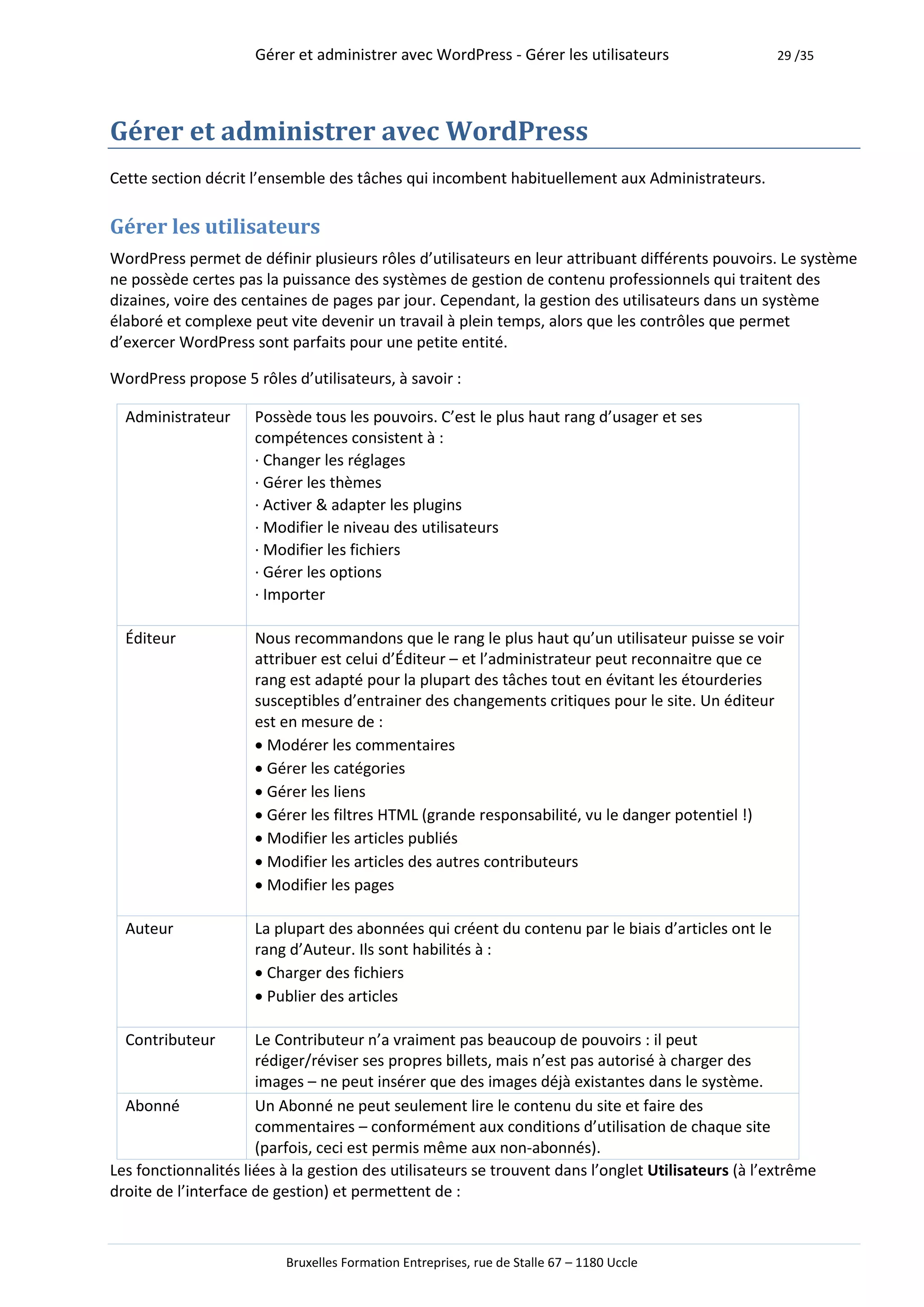 Gérer et administrer avec WordPress - Gérer les utilisateurs                   29 /35




Gérer et administrer avec WordPress
Cette section décrit l’ensemble des tâches qui incombent habituellement aux Administrateurs.

Gérer les utilisateurs
WordPress permet de définir plusieurs rôles d’utilisateurs en leur attribuant différents pouvoirs. Le système
ne possède certes pas la puissance des systèmes de gestion de contenu professionnels qui traitent des
dizaines, voire des centaines de pages par jour. Cependant, la gestion des utilisateurs dans un système
élaboré et complexe peut vite devenir un travail à plein temps, alors que les contrôles que permet
d’exercer WordPress sont parfaits pour une petite entité.

WordPress propose 5 rôles d’utilisateurs, à savoir :

  Administrateur     Possède tous les pouvoirs. C’est le plus haut rang d’usager et ses
                     compétences consistent à :
                     · Changer les réglages
                     · Gérer les thèmes
                     · Activer & adapter les plugins
                     · Modifier le niveau des utilisateurs
                     · Modifier les fichiers
                     · Gérer les options
                     · Importer

  Éditeur            Nous recommandons que le rang le plus haut qu’un utilisateur puisse se voir
                     attribuer est celui d’Éditeur – et l’administrateur peut reconnaitre que ce
                     rang est adapté pour la plupart des tâches tout en évitant les étourderies
                     susceptibles d’entrainer des changements critiques pour le site. Un éditeur
                     est en mesure de :
                     Modérer les commentaires
                     Gérer les catégories
                     Gérer les liens
                     Gérer les filtres HTML (grande responsabilité, vu le danger potentiel !)
                     Modifier les articles publiés
                     Modifier les articles des autres contributeurs
                     Modifier les pages

  Auteur             La plupart des abonnées qui créent du contenu par le biais d’articles ont le
                     rang d’Auteur. Ils sont habilités à :
                     Charger des fichiers
                     Publier des articles

  Contributeur        Le Contributeur n’a vraiment pas beaucoup de pouvoirs : il peut
                      rédiger/réviser ses propres billets, mais n’est pas autorisé à charger des
                      images – ne peut insérer que des images déjà existantes dans le système.
  Abonné              Un Abonné ne peut seulement lire le contenu du site et faire des
                      commentaires – conformément aux conditions d’utilisation de chaque site
                      (parfois, ceci est permis même aux non-abonnés).
Les fonctionnalités liées à la gestion des utilisateurs se trouvent dans l’onglet Utilisateurs (à l’extrême
droite de l’interface de gestion) et permettent de :



                          Bruxelles Formation Entreprises, rue de Stalle 67 – 1180 Uccle
 