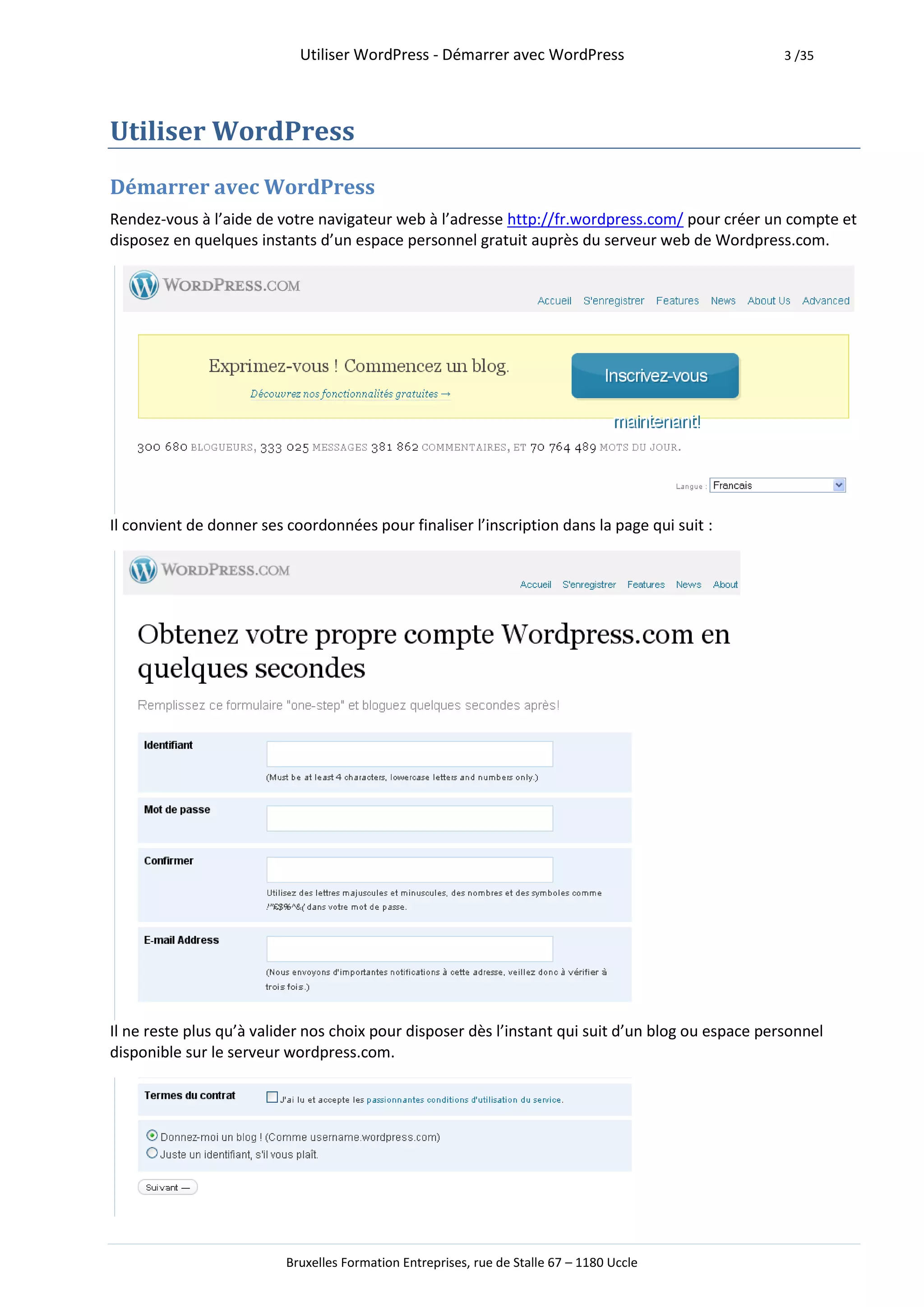 Utiliser WordPress - Démarrer avec WordPress                            3 /35




Utiliser WordPress
Démarrer avec WordPress
Rendez-vous à l’aide de votre navigateur web à l’adresse http://fr.wordpress.com/ pour créer un compte et
disposez en quelques instants d’un espace personnel gratuit auprès du serveur web de Wordpress.com.




Il convient de donner ses coordonnées pour finaliser l’inscription dans la page qui suit :




Il ne reste plus qu’à valider nos choix pour disposer dès l’instant qui suit d’un blog ou espace personnel
disponible sur le serveur wordpress.com.




                          Bruxelles Formation Entreprises, rue de Stalle 67 – 1180 Uccle
 