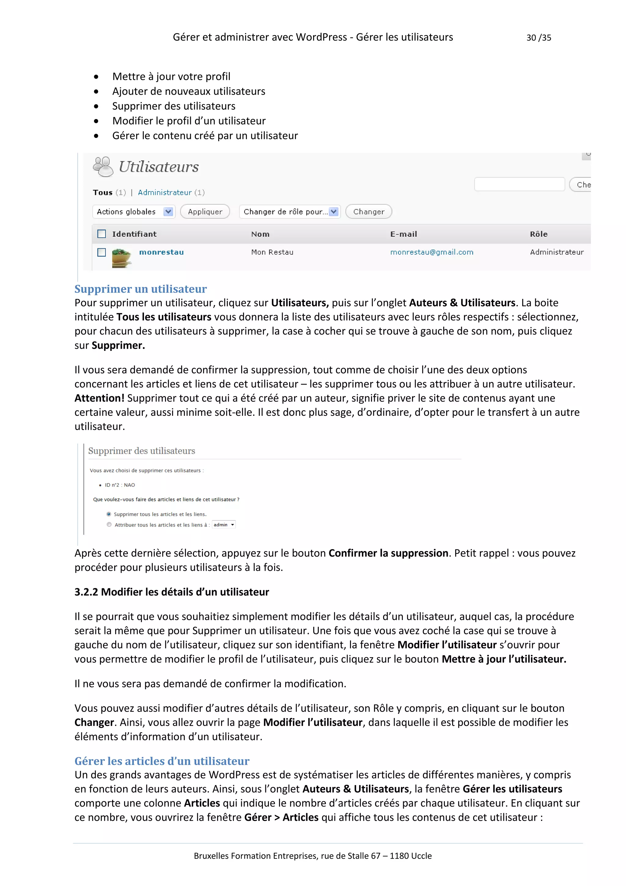 Gérer et administrer avec WordPress - Gérer les utilisateurs                    30 /35



       Mettre à jour votre profil
       Ajouter de nouveaux utilisateurs
       Supprimer des utilisateurs
       Modifier le profil d’un utilisateur
       Gérer le contenu créé par un utilisateur




Supprimer un utilisateur
Pour supprimer un utilisateur, cliquez sur Utilisateurs, puis sur l’onglet Auteurs & Utilisateurs. La boite
intitulée Tous les utilisateurs vous donnera la liste des utilisateurs avec leurs rôles respectifs : sélectionnez,
pour chacun des utilisateurs à supprimer, la case à cocher qui se trouve à gauche de son nom, puis cliquez
sur Supprimer.

Il vous sera demandé de confirmer la suppression, tout comme de choisir l’une des deux options
concernant les articles et liens de cet utilisateur – les supprimer tous ou les attribuer à un autre utilisateur.
Attention! Supprimer tout ce qui a été créé par un auteur, signifie priver le site de contenus ayant une
certaine valeur, aussi minime soit-elle. Il est donc plus sage, d’ordinaire, d’opter pour le transfert à un autre
utilisateur.




Après cette dernière sélection, appuyez sur le bouton Confirmer la suppression. Petit rappel : vous pouvez
procéder pour plusieurs utilisateurs à la fois.

3.2.2 Modifier les détails d’un utilisateur

Il se pourrait que vous souhaitiez simplement modifier les détails d’un utilisateur, auquel cas, la procédure
serait la même que pour Supprimer un utilisateur. Une fois que vous avez coché la case qui se trouve à
gauche du nom de l’utilisateur, cliquez sur son identifiant, la fenêtre Modifier l’utilisateur s’ouvrir pour
vous permettre de modifier le profil de l’utilisateur, puis cliquez sur le bouton Mettre à jour l’utilisateur.

Il ne vous sera pas demandé de confirmer la modification.

Vous pouvez aussi modifier d’autres détails de l’utilisateur, son Rôle y compris, en cliquant sur le bouton
Changer. Ainsi, vous allez ouvrir la page Modifier l’utilisateur, dans laquelle il est possible de modifier les
éléments d’information d’un utilisateur.

Gérer les articles d’un utilisateur
Un des grands avantages de WordPress est de systématiser les articles de différentes manières, y compris
en fonction de leurs auteurs. Ainsi, sous l’onglet Auteurs & Utilisateurs, la fenêtre Gérer les utilisateurs
comporte une colonne Articles qui indique le nombre d’articles créés par chaque utilisateur. En cliquant sur
ce nombre, vous ouvrirez la fenêtre Gérer > Articles qui affiche tous les contenus de cet utilisateur :


                          Bruxelles Formation Entreprises, rue de Stalle 67 – 1180 Uccle
 