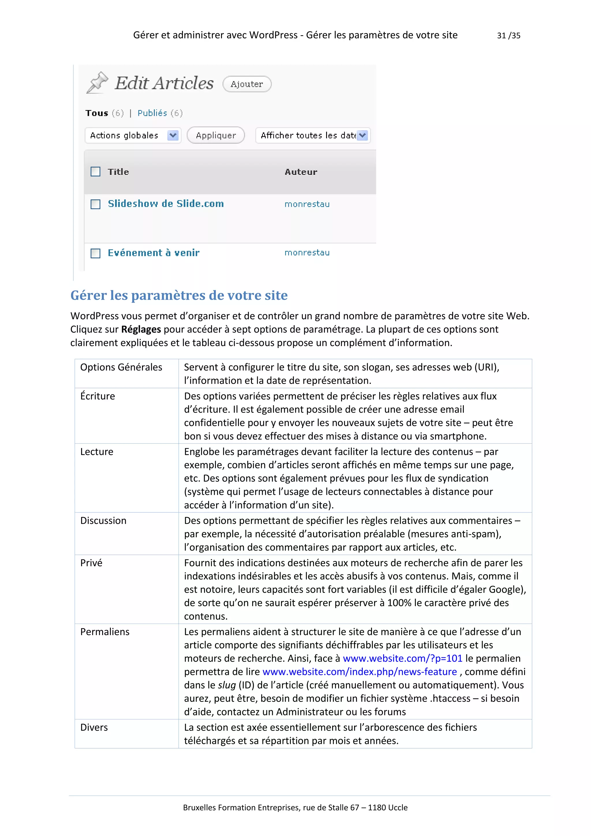 Gérer et administrer avec WordPress - Gérer les paramètres de votre site               31 /35




Gérer les paramètres de votre site
WordPress vous permet d’organiser et de contrôler un grand nombre de paramètres de votre site Web.
Cliquez sur Réglages pour accéder à sept options de paramétrage. La plupart de ces options sont
clairement expliquées et le tableau ci-dessous propose un complément d’information.

  Options Générales       Servent à configurer le titre du site, son slogan, ses adresses web (URI),
                          l’information et la date de représentation.
  Écriture                Des options variées permettent de préciser les règles relatives aux flux
                          d’écriture. Il est également possible de créer une adresse email
                          confidentielle pour y envoyer les nouveaux sujets de votre site – peut être
                          bon si vous devez effectuer des mises à distance ou via smartphone.
  Lecture                 Englobe les paramétrages devant faciliter la lecture des contenus – par
                          exemple, combien d’articles seront affichés en même temps sur une page,
                          etc. Des options sont également prévues pour les flux de syndication
                          (système qui permet l’usage de lecteurs connectables à distance pour
                          accéder à l’information d’un site).
  Discussion              Des options permettant de spécifier les règles relatives aux commentaires –
                          par exemple, la nécessité d’autorisation préalable (mesures anti-spam),
                          l’organisation des commentaires par rapport aux articles, etc.
  Privé                   Fournit des indications destinées aux moteurs de recherche afin de parer les
                          indexations indésirables et les accès abusifs à vos contenus. Mais, comme il
                          est notoire, leurs capacités sont fort variables (il est difficile d’égaler Google),
                          de sorte qu’on ne saurait espérer préserver à 100% le caractère privé des
                          contenus.
  Permaliens              Les permaliens aident à structurer le site de manière à ce que l’adresse d’un
                          article comporte des signifiants déchiffrables par les utilisateurs et les
                          moteurs de recherche. Ainsi, face à www.website.com/?p=101 le permalien
                          permettra de lire www.website.com/index.php/news-feature , comme défini
                          dans le slug (ID) de l’article (créé manuellement ou automatiquement). Vous
                          aurez, peut être, besoin de modifier un fichier système .htaccess – si besoin
                          d’aide, contactez un Administrateur ou les forums
  Divers                  La section est axée essentiellement sur l’arborescence des fichiers
                          téléchargés et sa répartition par mois et années.




                          Bruxelles Formation Entreprises, rue de Stalle 67 – 1180 Uccle
 