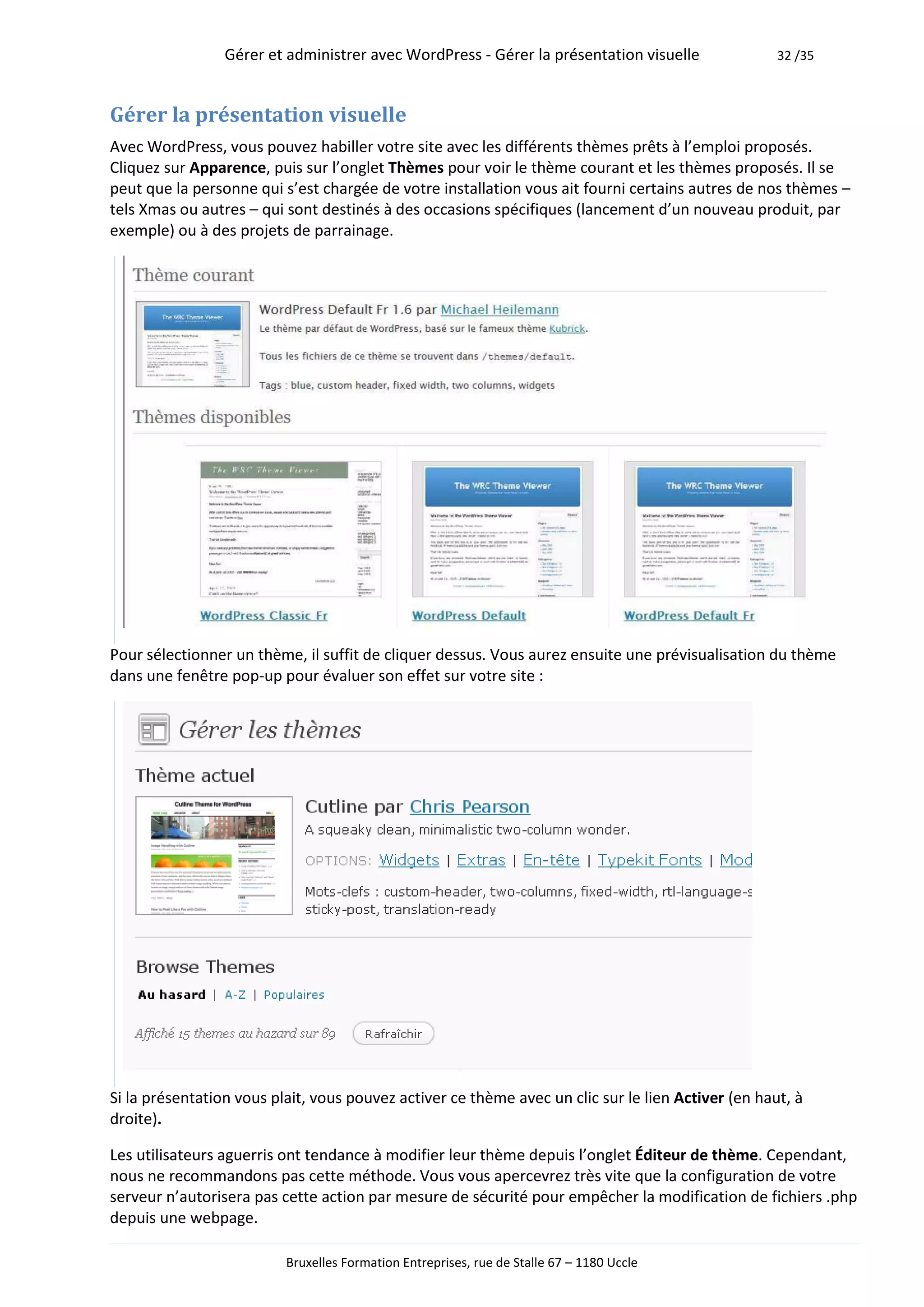 Gérer et administrer avec WordPress - Gérer la présentation visuelle               32 /35



Gérer la présentation visuelle
Avec WordPress, vous pouvez habiller votre site avec les différents thèmes prêts à l’emploi proposés.
Cliquez sur Apparence, puis sur l’onglet Thèmes pour voir le thème courant et les thèmes proposés. Il se
peut que la personne qui s’est chargée de votre installation vous ait fourni certains autres de nos thèmes –
tels Xmas ou autres – qui sont destinés à des occasions spécifiques (lancement d’un nouveau produit, par
exemple) ou à des projets de parrainage.




Pour sélectionner un thème, il suffit de cliquer dessus. Vous aurez ensuite une prévisualisation du thème
dans une fenêtre pop-up pour évaluer son effet sur votre site :




Si la présentation vous plait, vous pouvez activer ce thème avec un clic sur le lien Activer (en haut, à
droite).

Les utilisateurs aguerris ont tendance à modifier leur thème depuis l’onglet Éditeur de thème. Cependant,
nous ne recommandons pas cette méthode. Vous vous apercevrez très vite que la configuration de votre
serveur n’autorisera pas cette action par mesure de sécurité pour empêcher la modification de fichiers .php
depuis une webpage.

                          Bruxelles Formation Entreprises, rue de Stalle 67 – 1180 Uccle
 
