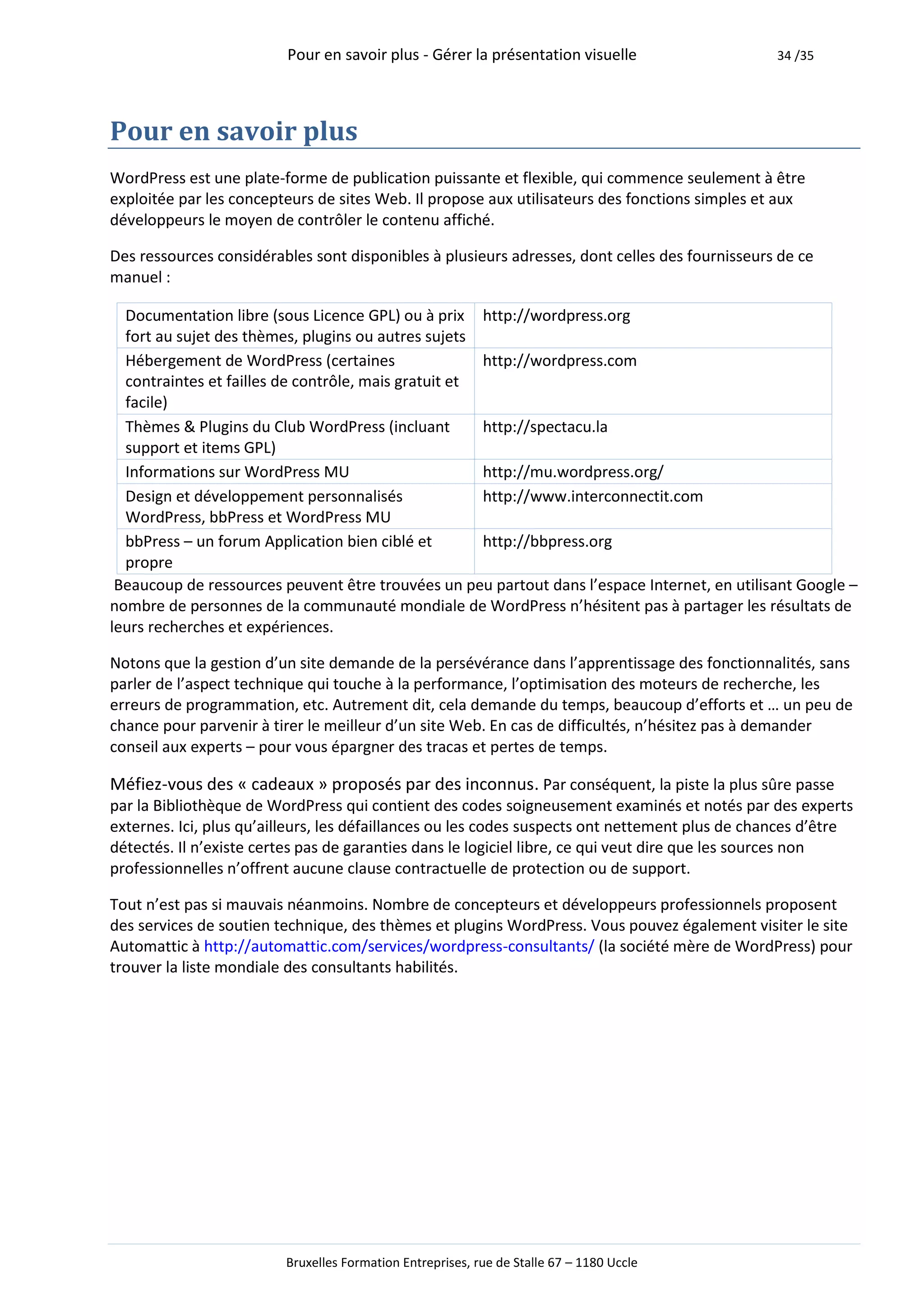 Pour en savoir plus - Gérer la présentation visuelle                   34 /35




Pour en savoir plus
WordPress est une plate-forme de publication puissante et flexible, qui commence seulement à être
exploitée par les concepteurs de sites Web. Il propose aux utilisateurs des fonctions simples et aux
développeurs le moyen de contrôler le contenu affiché.

Des ressources considérables sont disponibles à plusieurs adresses, dont celles des fournisseurs de ce
manuel :

  Documentation libre (sous Licence GPL) ou à prix http://wordpress.org
  fort au sujet des thèmes, plugins ou autres sujets
  Hébergement de WordPress (certaines                 http://wordpress.com
  contraintes et failles de contrôle, mais gratuit et
  facile)
  Thèmes & Plugins du Club WordPress (incluant        http://spectacu.la
  support et items GPL)
  Informations sur WordPress MU                       http://mu.wordpress.org/
  Design et développement personnalisés               http://www.interconnectit.com
  WordPress, bbPress et WordPress MU
  bbPress – un forum Application bien ciblé et        http://bbpress.org
  propre
 Beaucoup de ressources peuvent être trouvées un peu partout dans l’espace Internet, en utilisant Google –
nombre de personnes de la communauté mondiale de WordPress n’hésitent pas à partager les résultats de
leurs recherches et expériences.

Notons que la gestion d’un site demande de la persévérance dans l’apprentissage des fonctionnalités, sans
parler de l’aspect technique qui touche à la performance, l’optimisation des moteurs de recherche, les
erreurs de programmation, etc. Autrement dit, cela demande du temps, beaucoup d’efforts et … un peu de
chance pour parvenir à tirer le meilleur d’un site Web. En cas de difficultés, n’hésitez pas à demander
conseil aux experts – pour vous épargner des tracas et pertes de temps.

Méfiez-vous des « cadeaux » proposés par des inconnus. Par conséquent, la piste la plus sûre passe
par la Bibliothèque de WordPress qui contient des codes soigneusement examinés et notés par des experts
externes. Ici, plus qu’ailleurs, les défaillances ou les codes suspects ont nettement plus de chances d’être
détectés. Il n’existe certes pas de garanties dans le logiciel libre, ce qui veut dire que les sources non
professionnelles n’offrent aucune clause contractuelle de protection ou de support.

Tout n’est pas si mauvais néanmoins. Nombre de concepteurs et développeurs professionnels proposent
des services de soutien technique, des thèmes et plugins WordPress. Vous pouvez également visiter le site
Automattic à http://automattic.com/services/wordpress-consultants/ (la société mère de WordPress) pour
trouver la liste mondiale des consultants habilités.




                         Bruxelles Formation Entreprises, rue de Stalle 67 – 1180 Uccle
 