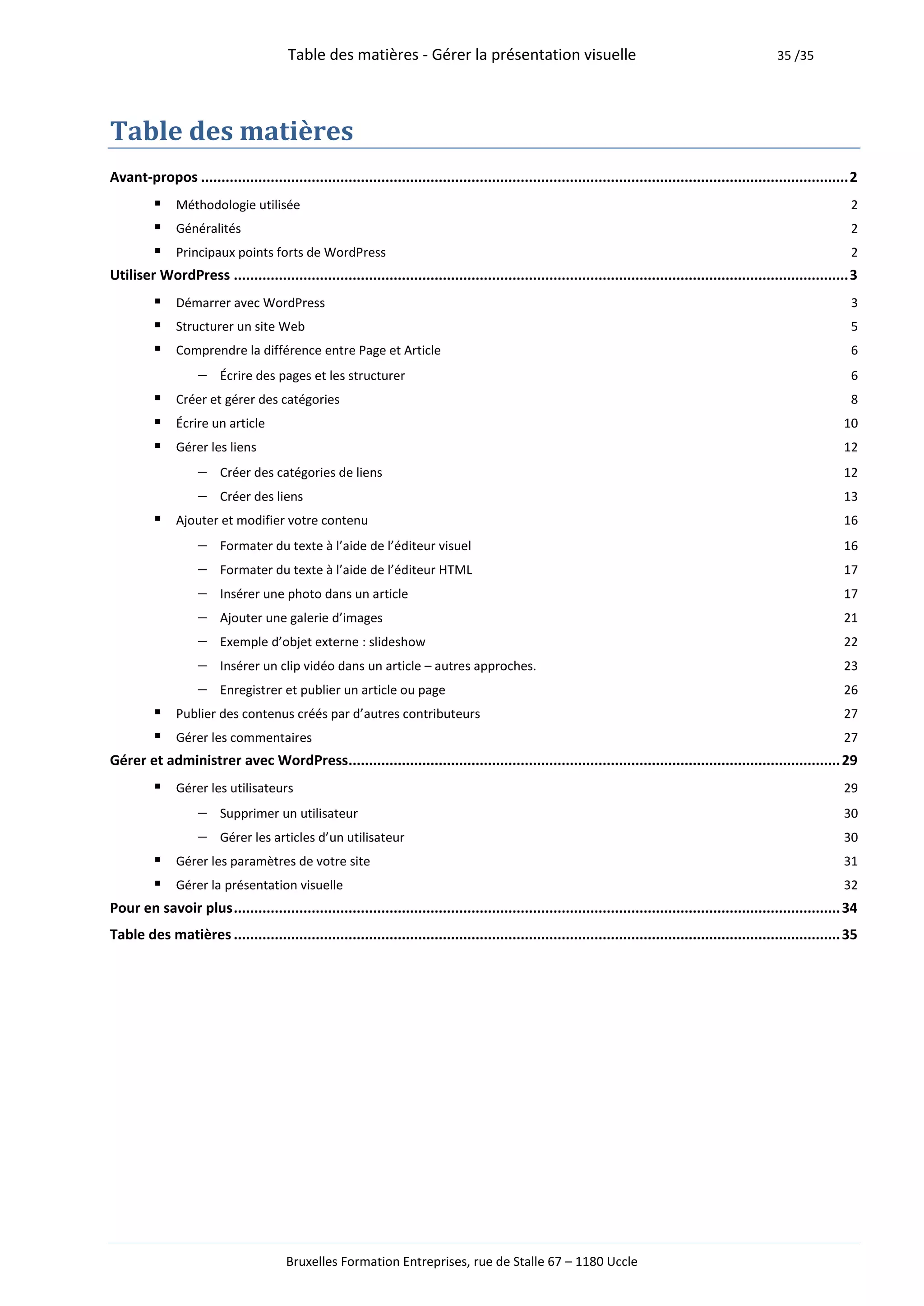 Table des matières - Gérer la présentation visuelle                                                              35 /35




Table des matières
Avant-propos .............................................................................................................................................................. 2
           Méthodologie utilisée                                                                                                                                          2
           Généralités                                                                                                                                                    2
           Principaux points forts de WordPress                                                                                                                           2
Utiliser WordPress ...................................................................................................................................................... 3
           Démarrer avec WordPress                                                                                                                                        3
           Structurer un site Web                                                                                                                                         5
           Comprendre la différence entre Page et Article                                                                                                                 6
                 Écrire des pages et les structurer                                                                                                                       6
           Créer et gérer des catégories                                                                                                                                  8
           Écrire un article                                                                                                                                            10
           Gérer les liens                                                                                                                                              12
                 Créer des catégories de liens                                                                                                                          12
                 Créer des liens                                                                                                                                        13
           Ajouter et modifier votre contenu                                                                                                                            16
                 Formater du texte à l’aide de l’éditeur visuel                                                                                                         16
                 Formater du texte à l’aide de l’éditeur HTML                                                                                                           17
                 Insérer une photo dans un article                                                                                                                      17
                 Ajouter une galerie d’images                                                                                                                           21
                 Exemple d’objet externe : slideshow                                                                                                                    22
                 Insérer un clip vidéo dans un article – autres approches.                                                                                              23
                 Enregistrer et publier un article ou page                                                                                                              26
           Publier des contenus créés par d’autres contributeurs                                                                                                        27
           Gérer les commentaires                                                                                                                                       27
Gérer et administrer avec WordPress........................................................................................................................ 29
           Gérer les utilisateurs                                                                                                                                       29
                Supprimer un utilisateur                                                                                                                                30
                Gérer les articles d’un utilisateur                                                                                                                     30
           Gérer les paramètres de votre site                                                                                                                           31
           Gérer la présentation visuelle                                                                                                                               32
Pour en savoir plus .................................................................................................................................................... 34
Table des matières .................................................................................................................................................... 35




                                        Bruxelles Formation Entreprises, rue de Stalle 67 – 1180 Uccle
 