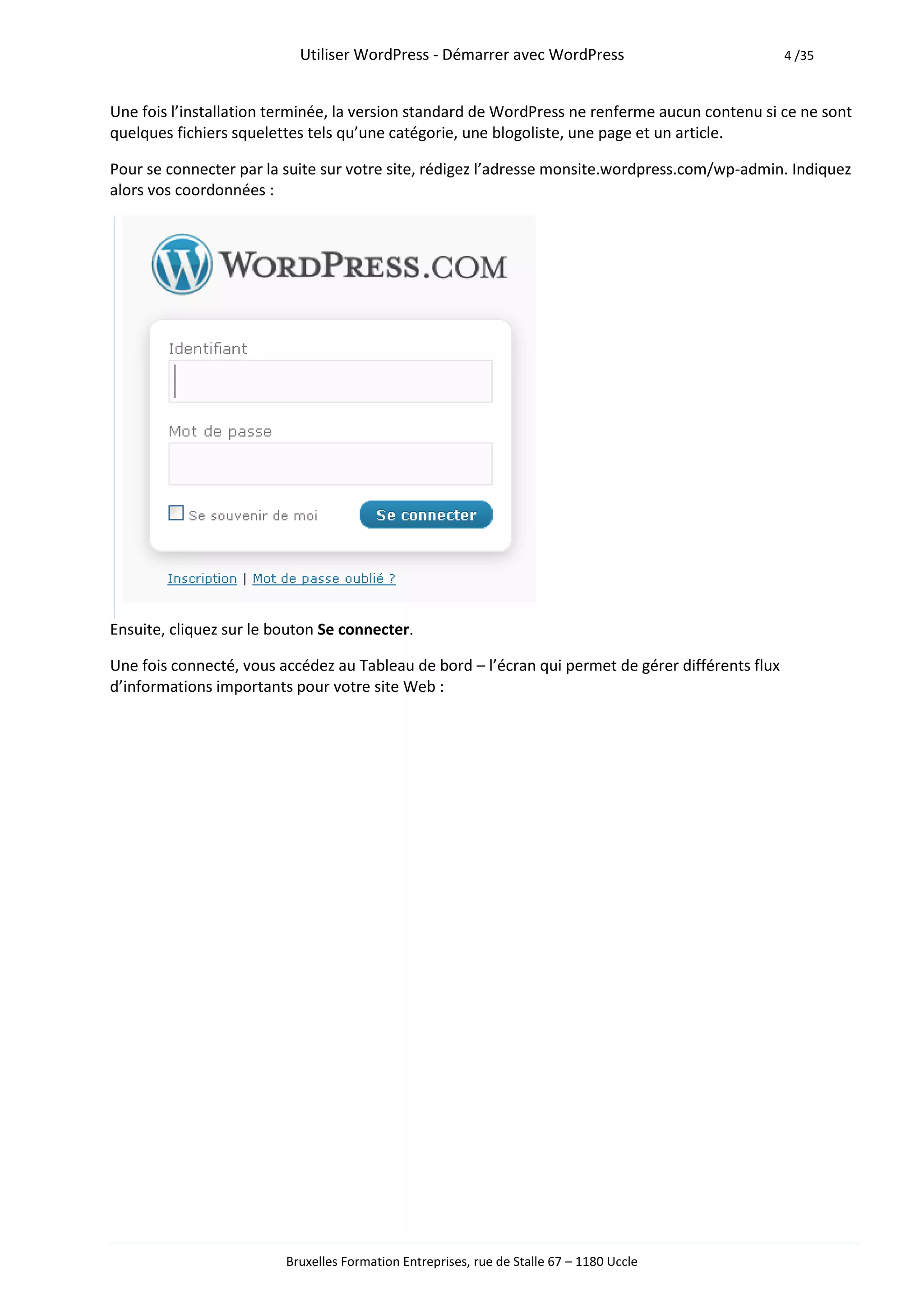 Utiliser WordPress - Démarrer avec WordPress                            4 /35



Une fois l’installation terminée, la version standard de WordPress ne renferme aucun contenu si ce ne sont
quelques fichiers squelettes tels qu’une catégorie, une blogoliste, une page et un article.

Pour se connecter par la suite sur votre site, rédigez l’adresse monsite.wordpress.com/wp-admin. Indiquez
alors vos coordonnées :




Ensuite, cliquez sur le bouton Se connecter.

Une fois connecté, vous accédez au Tableau de bord – l’écran qui permet de gérer différents flux
d’informations importants pour votre site Web :




                         Bruxelles Formation Entreprises, rue de Stalle 67 – 1180 Uccle
 