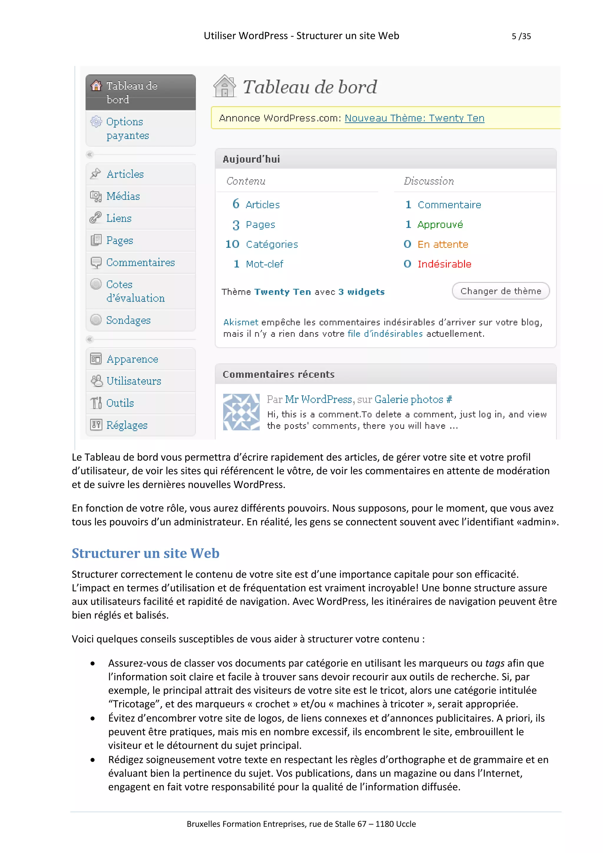 Utiliser WordPress - Structurer un site Web                            5 /35




Le Tableau de bord vous permettra d’écrire rapidement des articles, de gérer votre site et votre profil
d’utilisateur, de voir les sites qui référencent le vôtre, de voir les commentaires en attente de modération
et de suivre les dernières nouvelles WordPress.

En fonction de votre rôle, vous aurez différents pouvoirs. Nous supposons, pour le moment, que vous avez
tous les pouvoirs d’un administrateur. En réalité, les gens se connectent souvent avec l’identifiant «admin».

Structurer un site Web
Structurer correctement le contenu de votre site est d’une importance capitale pour son efficacité.
L’impact en termes d’utilisation et de fréquentation est vraiment incroyable! Une bonne structure assure
aux utilisateurs facilité et rapidité de navigation. Avec WordPress, les itinéraires de navigation peuvent être
bien réglés et balisés.

Voici quelques conseils susceptibles de vous aider à structurer votre contenu :

       Assurez-vous de classer vos documents par catégorie en utilisant les marqueurs ou tags afin que
        l’information soit claire et facile à trouver sans devoir recourir aux outils de recherche. Si, par
        exemple, le principal attrait des visiteurs de votre site est le tricot, alors une catégorie intitulée
        “Tricotage”, et des marqueurs « crochet » et/ou « machines à tricoter », serait appropriée.
       Évitez d’encombrer votre site de logos, de liens connexes et d’annonces publicitaires. A priori, ils
        peuvent être pratiques, mais mis en nombre excessif, ils encombrent le site, embrouillent le
        visiteur et le détournent du sujet principal.
       Rédigez soigneusement votre texte en respectant les règles d’orthographe et de grammaire et en
        évaluant bien la pertinence du sujet. Vos publications, dans un magazine ou dans l’Internet,
        engagent en fait votre responsabilité pour la qualité de l’information diffusée.


                          Bruxelles Formation Entreprises, rue de Stalle 67 – 1180 Uccle
 