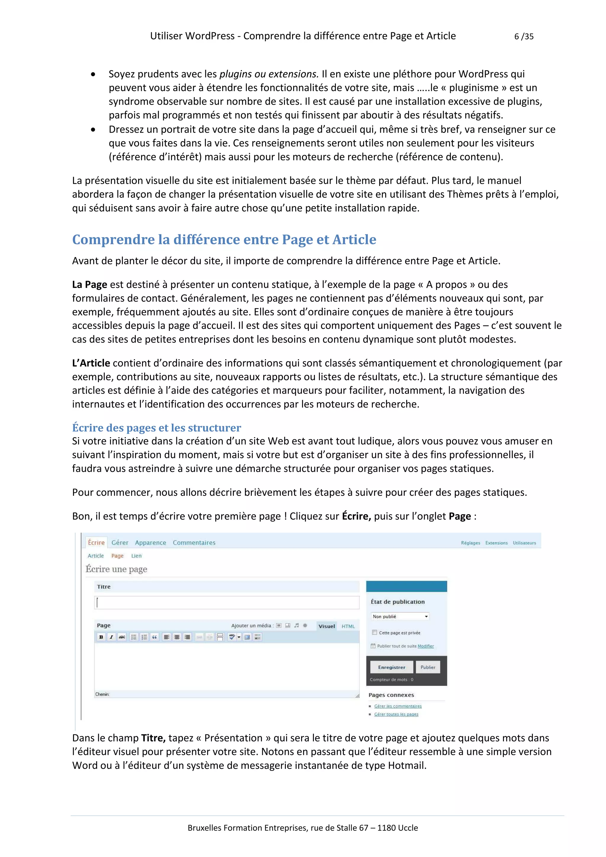 Utiliser WordPress - Comprendre la différence entre Page et Article               6 /35



       Soyez prudents avec les plugins ou extensions. Il en existe une pléthore pour WordPress qui
        peuvent vous aider à étendre les fonctionnalités de votre site, mais …..le « pluginisme » est un
        syndrome observable sur nombre de sites. Il est causé par une installation excessive de plugins,
        parfois mal programmés et non testés qui finissent par aboutir à des résultats négatifs.
       Dressez un portrait de votre site dans la page d’accueil qui, même si très bref, va renseigner sur ce
        que vous faites dans la vie. Ces renseignements seront utiles non seulement pour les visiteurs
        (référence d’intérêt) mais aussi pour les moteurs de recherche (référence de contenu).

La présentation visuelle du site est initialement basée sur le thème par défaut. Plus tard, le manuel
abordera la façon de changer la présentation visuelle de votre site en utilisant des Thèmes prêts à l’emploi,
qui séduisent sans avoir à faire autre chose qu’une petite installation rapide.

Comprendre la différence entre Page et Article
Avant de planter le décor du site, il importe de comprendre la différence entre Page et Article.

La Page est destiné à présenter un contenu statique, à l’exemple de la page « A propos » ou des
formulaires de contact. Généralement, les pages ne contiennent pas d’éléments nouveaux qui sont, par
exemple, fréquemment ajoutés au site. Elles sont d’ordinaire conçues de manière à être toujours
accessibles depuis la page d’accueil. Il est des sites qui comportent uniquement des Pages – c’est souvent le
cas des sites de petites entreprises dont les besoins en contenu dynamique sont plutôt modestes.

L’Article contient d’ordinaire des informations qui sont classés sémantiquement et chronologiquement (par
exemple, contributions au site, nouveaux rapports ou listes de résultats, etc.). La structure sémantique des
articles est définie à l’aide des catégories et marqueurs pour faciliter, notamment, la navigation des
internautes et l’identification des occurrences par les moteurs de recherche.

Écrire des pages et les structurer
Si votre initiative dans la création d’un site Web est avant tout ludique, alors vous pouvez vous amuser en
suivant l’inspiration du moment, mais si votre but est d’organiser un site à des fins professionnelles, il
faudra vous astreindre à suivre une démarche structurée pour organiser vos pages statiques.

Pour commencer, nous allons décrire brièvement les étapes à suivre pour créer des pages statiques.

Bon, il est temps d’écrire votre première page ! Cliquez sur Écrire, puis sur l’onglet Page :




Dans le champ Titre, tapez « Présentation » qui sera le titre de votre page et ajoutez quelques mots dans
l’éditeur visuel pour présenter votre site. Notons en passant que l’éditeur ressemble à une simple version
Word ou à l’éditeur d’un système de messagerie instantanée de type Hotmail.




                          Bruxelles Formation Entreprises, rue de Stalle 67 – 1180 Uccle
 