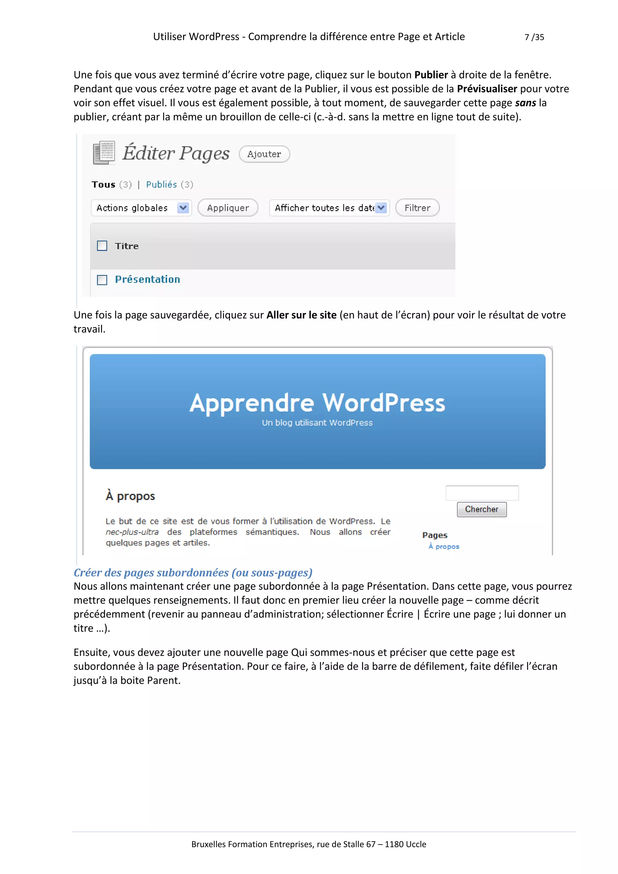 Utiliser WordPress - Comprendre la différence entre Page et Article                 7 /35



Une fois que vous avez terminé d’écrire votre page, cliquez sur le bouton Publier à droite de la fenêtre.
Pendant que vous créez votre page et avant de la Publier, il vous est possible de la Prévisualiser pour votre
voir son effet visuel. Il vous est également possible, à tout moment, de sauvegarder cette page sans la
publier, créant par la même un brouillon de celle-ci (c.-à-d. sans la mettre en ligne tout de suite).




Une fois la page sauvegardée, cliquez sur Aller sur le site (en haut de l’écran) pour voir le résultat de votre
travail.




Créer des pages subordonnées (ou sous-pages)
Nous allons maintenant créer une page subordonnée à la page Présentation. Dans cette page, vous pourrez
mettre quelques renseignements. Il faut donc en premier lieu créer la nouvelle page – comme décrit
précédemment (revenir au panneau d’administration; sélectionner Écrire | Écrire une page ; lui donner un
titre …).

Ensuite, vous devez ajouter une nouvelle page Qui sommes-nous et préciser que cette page est
subordonnée à la page Présentation. Pour ce faire, à l’aide de la barre de défilement, faite défiler l’écran
jusqu’à la boite Parent.




                          Bruxelles Formation Entreprises, rue de Stalle 67 – 1180 Uccle
 