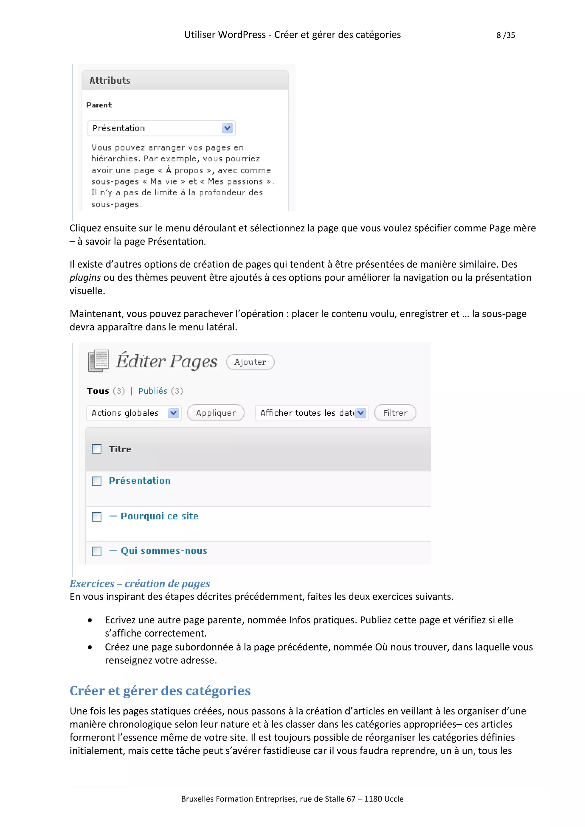 Utiliser WordPress - Créer et gérer des catégories                       8 /35




Cliquez ensuite sur le menu déroulant et sélectionnez la page que vous voulez spécifier comme Page mère
– à savoir la page Présentation.

Il existe d’autres options de création de pages qui tendent à être présentées de manière similaire. Des
plugins ou des thèmes peuvent être ajoutés à ces options pour améliorer la navigation ou la présentation
visuelle.

Maintenant, vous pouvez parachever l’opération : placer le contenu voulu, enregistrer et … la sous-page
devra apparaître dans le menu latéral.




Exercices – création de pages
En vous inspirant des étapes décrites précédemment, faites les deux exercices suivants.

       Ecrivez une autre page parente, nommée Infos pratiques. Publiez cette page et vérifiez si elle
        s’affiche correctement.
       Créez une page subordonnée à la page précédente, nommée Où nous trouver, dans laquelle vous
        renseignez votre adresse.

Créer et gérer des catégories
Une fois les pages statiques créées, nous passons à la création d’articles en veillant à les organiser d’une
manière chronologique selon leur nature et à les classer dans les catégories appropriées– ces articles
formeront l’essence même de votre site. Il est toujours possible de réorganiser les catégories définies
initialement, mais cette tâche peut s’avérer fastidieuse car il vous faudra reprendre, un à un, tous les



                          Bruxelles Formation Entreprises, rue de Stalle 67 – 1180 Uccle
 