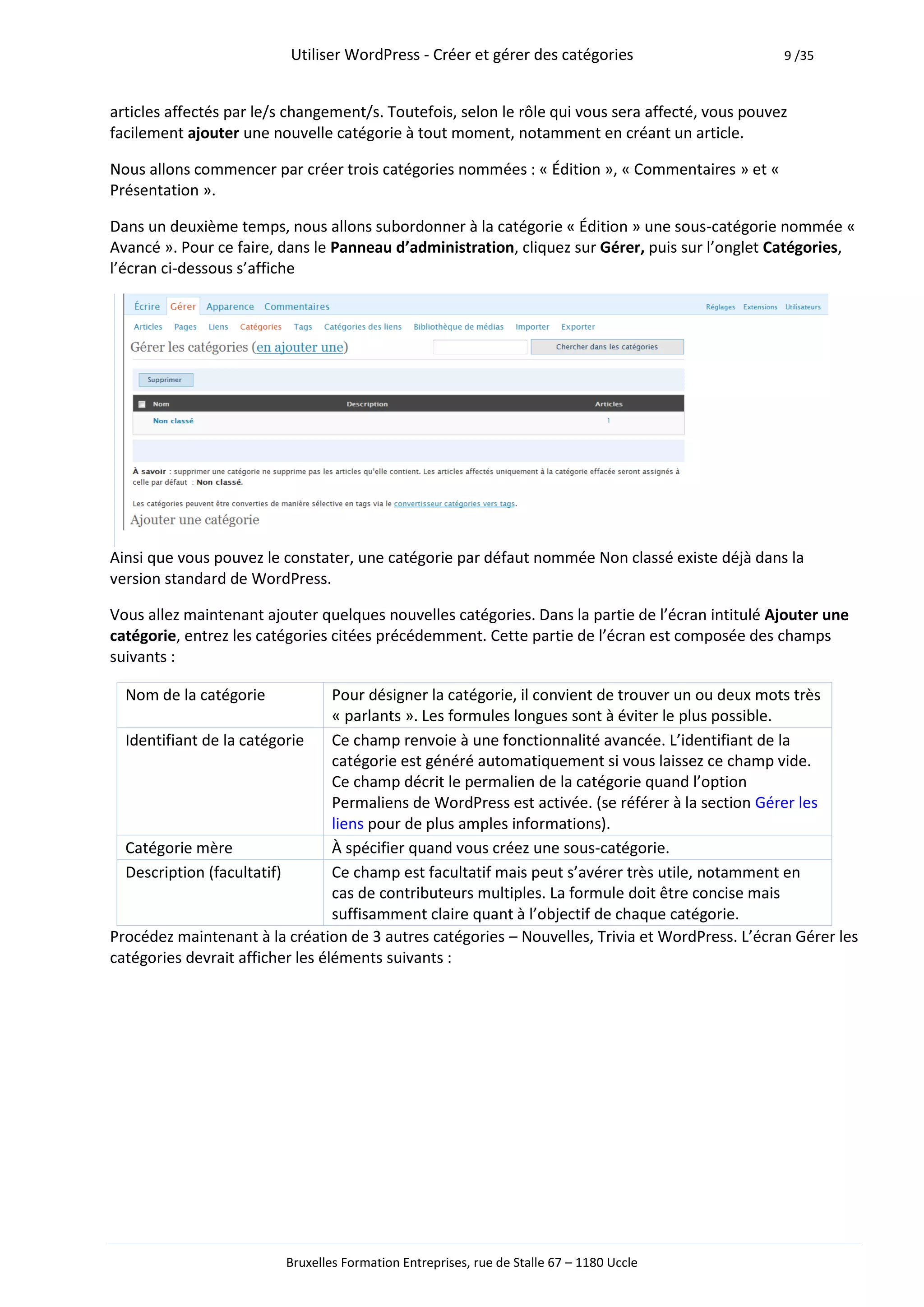 Utiliser WordPress - Créer et gérer des catégories                       9 /35



articles affectés par le/s changement/s. Toutefois, selon le rôle qui vous sera affecté, vous pouvez
facilement ajouter une nouvelle catégorie à tout moment, notamment en créant un article.

Nous allons commencer par créer trois catégories nommées : « Édition », « Commentaires » et «
Présentation ».

Dans un deuxième temps, nous allons subordonner à la catégorie « Édition » une sous-catégorie nommée «
Avancé ». Pour ce faire, dans le Panneau d’administration, cliquez sur Gérer, puis sur l’onglet Catégories,
l’écran ci-dessous s’affiche




Ainsi que vous pouvez le constater, une catégorie par défaut nommée Non classé existe déjà dans la
version standard de WordPress.

Vous allez maintenant ajouter quelques nouvelles catégories. Dans la partie de l’écran intitulé Ajouter une
catégorie, entrez les catégories citées précédemment. Cette partie de l’écran est composée des champs
suivants :

  Nom de la catégorie             Pour désigner la catégorie, il convient de trouver un ou deux mots très
                                  « parlants ». Les formules longues sont à éviter le plus possible.
  Identifiant de la catégorie     Ce champ renvoie à une fonctionnalité avancée. L’identifiant de la
                                  catégorie est généré automatiquement si vous laissez ce champ vide.
                                  Ce champ décrit le permalien de la catégorie quand l’option
                                  Permaliens de WordPress est activée. (se référer à la section Gérer les
                                  liens pour de plus amples informations).
  Catégorie mère                  À spécifier quand vous créez une sous-catégorie.
  Description (facultatif)        Ce champ est facultatif mais peut s’avérer très utile, notamment en
                                  cas de contributeurs multiples. La formule doit être concise mais
                                  suffisamment claire quant à l’objectif de chaque catégorie.
Procédez maintenant à la création de 3 autres catégories – Nouvelles, Trivia et WordPress. L’écran Gérer les
catégories devrait afficher les éléments suivants :




                          Bruxelles Formation Entreprises, rue de Stalle 67 – 1180 Uccle
 