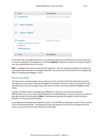 Utiliser WordPress - Écrire un article                         10 /35




Si vous avez créé une catégorie par erreur, vous pouvez la supprimer en sélectionnant la case à cocher qui
se trouve à sa gauche, et en appuyant sur le bouton Supprimer. Attention à ne pas vous tromper de ligne, il
vous sera impossible de revenir en arrière!

Note : La Catégorie Non classé ne peut pas être supprimée – elle sera attribuée par défaut aux articles qui
sont laissés, éventuellement, sans catégorie spécifiée. Vous pouvez par contre modifier votre catégorie par
défaut en sélectionnant Réglages | Ecrire.

Écrire un article
Ainsi que vous le constaterez dans l’écran ci-dessous, écrire un article se fait de la même façon qu’écrire
une page, mais si vous avez l’intention de bloguer avec WordPress, alors les articles seront nettement plus
importants pour vous que les pages. Donc, pour écrire un article, vous devez sélectionner Écrire, ensuite
Article.

Toutefois, certaines options sont légèrement différentes – parce que les articles sont organisés
différemment. Ainsi, si vous avez le rôle de Rédacteur ou d’Administrateur, il vous sera permis de mettre en
ligne des articles à l’aide du bouton Publier. Il est également possible d’enregistrer l’article en état de
brouillon s’il n’est pas prêt à être publié.

La sauvegarde automatique existe depuis la version 2.5 de WordPress, tandis que la version 2.6 est enrichie
d’une nouvelle fonctionnalité – l’historique de révision qui permet de suivre tous les changements et de
revenir aux anciennes versions des articles et/ou des pages.




                         Bruxelles Formation Entreprises, rue de Stalle 67 – 1180 Uccle
 