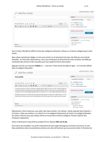 Utiliser WordPress - Écrire un article                             11 /35




Sous l’article, WordPress affiche la liste des catégories existantes. Cliquez sur la bonne catégorie pour votre
article.

Nous allons maintenant rédiger un très court article sur le lancement de votre site Web qui sera intitulé
Actualité. Au menu des réjouissances, nous vous annonçons le lancement de notre nouveau site Web qui
contiendra des articles et des nouvelles que nous espérons feront votre plaisir.

Appuyez ensuite sur le bouton Publier et … c’est tout ! Votre article est déjà en ligne – et il est bien affiché
dans la catégorie Nouvelles :




Maintenant, à titre d’exercice, vous allez créer deux articles, l’un intitulé « Soirée spéciale Saint-Valentin »
et l’autre « Cake aux carottes » en reliant l’un à la catégorie Evénements et l’autre à la catégorie Recettes
de cuisine. Assurez-vous que chaque article se trouve dans la bonne catégorie. Pensez à ajouter des
marqueurs appropriés.

Jetons maintenant à coup d’œil au produit fini en cliquant Aller sur le site.

Vous venez de compléter une partie importante de votre apprentissage qui consiste à structurer un site.
Nous aborderons dans les prochaines sections une série de fonctions qui vous seront utiles. En fonction de



                          Bruxelles Formation Entreprises, rue de Stalle 67 – 1180 Uccle
 