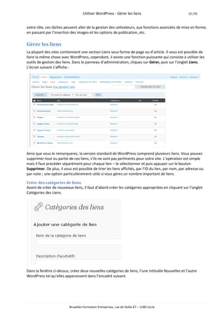 Utiliser WordPress - Gérer les liens                              12 /35



votre rôle, ces tâches peuvent aller de la gestion des utilisateurs, aux fonctions avancées de mise en forme,
en passant par l’insertion des images et les options de publication, etc.

Gérer les liens
La plupart des sites contiennent une section Liens sous forme de page ou d’article. Il vous est possible de
faire la même chose avec WordPress, cependant, il existe une fonction puissante qui consiste à utiliser les
outils de gestion des liens. Dans le panneau d’administration, cliquez sur Gérer, puis sur l’onglet Liens.
L’écran suivant s’affiche :




Ainsi que vous le remarquerez, la version standard de WordPress comprend plusieurs liens. Vous pouvez
supprimer tout ou partie de ces liens, s’ils ne sont pas pertinents pour votre site. L’opération est simple
mais il faut procéder séparément pour chaque lien – le sélectionner et puis appuyer sur le bouton
Supprimer. De plus, il vous est possible de trier les liens affichés, par l’ID du lien, par nom, par adresse ou
par note ; une option particulièrement utile si vous gérez un nombre important de liens.

Créer des catégories de liens
Avant de créer de nouveaux liens, il faut d’abord créer les catégories appropriées en cliquant sur l’onglet
Catégories des Liens.




Dans la fenêtre ci-dessus, créez deux nouvelles catégories de liens, l’une intitulée Nouvelles et l’autre
WordPress tel qu’elles apparaissent dans l’encadré suivant.




                          Bruxelles Formation Entreprises, rue de Stalle 67 – 1180 Uccle
 
