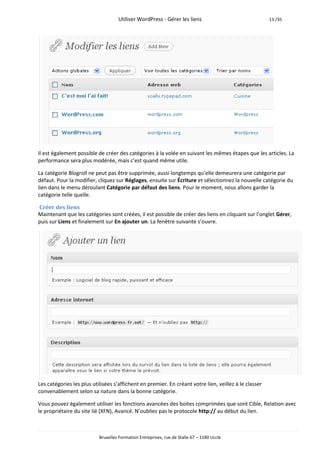 Utiliser WordPress - Gérer les liens                               13 /35




Il est également possible de créer des catégories à la volée en suivant les mêmes étapes que les articles. La
performance sera plus modérée, mais c’est quand même utile.

La catégorie Blogroll ne peut pas être supprimée, aussi longtemps qu’elle demeurera une catégorie par
défaut. Pour la modifier, cliquez sur Réglages, ensuite sur Écriture et sélectionnez la nouvelle catégorie du
lien dans le menu déroulant Catégorie par défaut des liens. Pour le moment, nous allons garder la
catégorie telle quelle.

Créer des liens
Maintenant que les catégories sont créées, il est possible de créer des liens en cliquant sur l’onglet Gérer,
puis sur Liens et finalement sur En ajouter un. La fenêtre suivante s’ouvre.




Les catégories les plus utilisées s’affichent en premier. En créant votre lien, veillez à le classer
convenablement selon sa nature dans la bonne catégorie.

Vous pouvez également utiliser les fonctions avancées des boites comprimées que sont Cible, Relation avec
le propriétaire du site lié (XFN), Avancé. N’oubliez pas le protocole http:// au début du lien.



                           Bruxelles Formation Entreprises, rue de Stalle 67 – 1180 Uccle
 