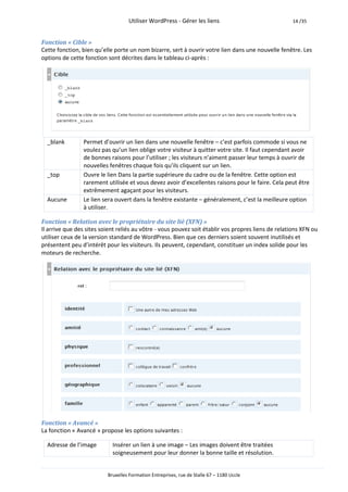 Utiliser WordPress - Gérer les liens                             14 /35



Fonction « Cible »
Cette fonction, bien qu’elle porte un nom bizarre, sert à ouvrir votre lien dans une nouvelle fenêtre. Les
options de cette fonction sont décrites dans le tableau ci-après :




  _blank        Permet d’ouvrir un lien dans une nouvelle fenêtre – c’est parfois commode si vous ne
                voulez pas qu’un lien oblige votre visiteur à quitter votre site. Il faut cependant avoir
                de bonnes raisons pour l’utiliser ; les visiteurs n’aiment passer leur temps à ouvrir de
                nouvelles fenêtres chaque fois qu’ils cliquent sur un lien.
  _top          Ouvre le lien Dans la partie supérieure du cadre ou de la fenêtre. Cette option est
                rarement utilisée et vous devez avoir d’excellentes raisons pour le faire. Cela peut être
                extrêmement agaçant pour les visiteurs.
  Aucune        Le lien sera ouvert dans la fenêtre existante – généralement, c’est la meilleure option
                à utiliser.

Fonction « Relation avec le propriétaire du site lié (XFN) »
Il arrive que des sites soient reliés au vôtre - vous pouvez soit établir vos propres liens de relations XFN ou
utiliser ceux de la version standard de WordPress. Bien que ces derniers soient souvent inutilisés et
présentent peu d’intérêt pour les visiteurs. Ils peuvent, cependant, constituer un index solide pour les
moteurs de recherche.




Fonction « Avancé »
La fonction « Avancé » propose les options suivantes :

  Adresse de l’image        Insérer un lien à une image – Les images doivent être traitées
                            soigneusement pour leur donner la bonne taille et résolution.


                          Bruxelles Formation Entreprises, rue de Stalle 67 – 1180 Uccle
 