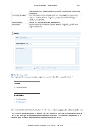 Utiliser WordPress - Gérer les liens                            15 /35



                           Malheureusement, les adeptes de cette option n’utilisent pas toujours les
                           bons outils.
  Adresse du flux RSS      Si le site correspondant possède aussi une adresse RSS, vous pouvez la
                           noter ici. Certains thèmes, widgets ou plugins pourront l’utiliser pour
                           afficher une icône RSS.
  Commentaires             Ajouter des commentaires à propos des liens
  Classement               Le classement est utilisé dans certains thèmes, widgets ou plugins pour
                           organiser les liens.




Afficher les liens créés
Vous voyez bien les nouveaux liens dans le panneau latéral ? Que dites-vous de leur look ?




Vous venez maintenant d’établir la structure de votre site en créant des pages, des catégories et des liens.

Cette structure peut être modifiée facilement, si le cœur vous en dit, sans que le contenu en soit affecté.
C’est un des avantages d’un système dynamique comme WordPress. Le contenu est indépendant de la
structure et les deux sont indépendants de la présentation visuelle du site.



                         Bruxelles Formation Entreprises, rue de Stalle 67 – 1180 Uccle
 