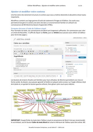 Utiliser WordPress - Ajouter et modifier votre contenu                         16 /35



Ajouter et modifier votre contenu
Une fois votre site clairement structuré, le contenu que vous y mettrez deviendra la deuxième chose la plus
importante.

WordPress contient une large gamme d’outils de traitement d’images et d’édition. Ces outils vous
permettront de gérer le contenu de votre site dans un environnement familier en utilisant vos
connaissances de MS Word (nul besoin d’apprendre HTML).

Formater du texte à l’aide de l’éditeur visuel
Pour formater du texte, vos connaissances de Word sont largement suffisantes. On commencera par créer
un article de Nouvelles : il suffit de cliquer sur Écrire, puis sur Article (vous pouvez aussi utiliser cet éditeur
pour écrire des pages.)




Les boutons de la barre d’outils sont familiers pour tout utilisateur de Word et permettent une mise en
forme variée. Au besoin, vous pouvez agrandir la fenêtre en plaçant votre curseur sur l’angle inférieur droit
de la boite et, en gardant le bouton gauche enfoncé, faire glisser votre souris puis relâchez.




IMPORTANT: Couper/Coller du texte dans l’éditeur visuel en provenance de Word n’est pas recommandé;
le cas échéant, seul le bouton Coller du texte Word de la barre inférieure de l’éditeur peut être utilisé. MS

                           Bruxelles Formation Entreprises, rue de Stalle 67 – 1180 Uccle
 