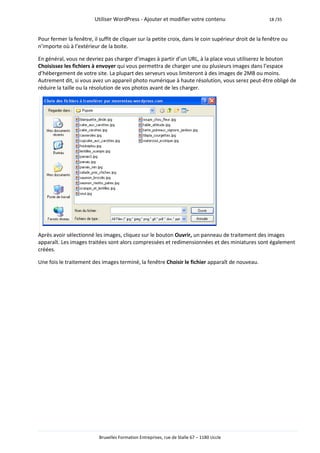 Utiliser WordPress - Ajouter et modifier votre contenu                       18 /35



Pour fermer la fenêtre, il suffit de cliquer sur la petite croix, dans le coin supérieur droit de la fenêtre ou
n’importe où à l’extérieur de la boite.

En général, vous ne devriez pas charger d’images à partir d’un URL, à la place vous utiliserez le bouton
Choisissez les fichiers à envoyer qui vous permettra de charger une ou plusieurs images dans l’espace
d’hébergement de votre site. La plupart des serveurs vous limiteront à des images de 2MB ou moins.
Autrement dit, si vous avez un appareil photo numérique à haute résolution, vous serez peut-être obligé de
réduire la taille ou la résolution de vos photos avant de les charger.




Après avoir sélectionné les images, cliquez sur le bouton Ouvrir, un panneau de traitement des images
apparaît. Les images traitées sont alors compressées et redimensionnées et des miniatures sont également
créées.

Une fois le traitement des images terminé, la fenêtre Choisir le fichier apparaît de nouveau.




                           Bruxelles Formation Entreprises, rue de Stalle 67 – 1180 Uccle
 
