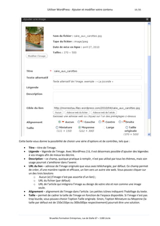 Utiliser WordPress - Ajouter et modifier votre contenu                     19 /35




Cette boite vous donne la possibilité de choisir une série d’options et de contrôles, tels que :

       Titre – titre de l’image.
       Légende – légende de l’image. Avec WordPress 2.6, il est désormais possible d’ajouter des légendes
        à vos images afin de mieux les décrire.
       Description – ce champ, quoique pratique à remplir, n’est pas utilisé par tous les thèmes, mais son
        usage pourrait s’améliorer dans l’avenir.
       URL du lien – adresse de l’image originale que vous avez téléchargée, par défaut. Ce champ permet
        de créer, d’une manière rapide et efficace, un lien vers un autre site web. Vous pouvez cliquer sur
        un des trois boutons
             o Aucun (e) (l’image n’est pas assortie d’un lien) ;
             o URL du fichier (par défaut)
             o URL de l’article qui intégrera l’image au design de votre site et non comme une image
                 seule.
       Alignement – alignement de l’image dans l’article. Les petites icônes indiquent l’habillage du texte.
       Taille – permet de cadrer la taille de l’image en fonction de l’espace disponible. Si l’image n’est pas
        trop lourde, vous pouvez choisir l’option Taille originale. Sinon, l’option Miniature ou Moyenne (la
        taille par défaut est de 150x150px ou 300x300px respectivement) pourrait être une solution.




                          Bruxelles Formation Entreprises, rue de Stalle 67 – 1180 Uccle
 