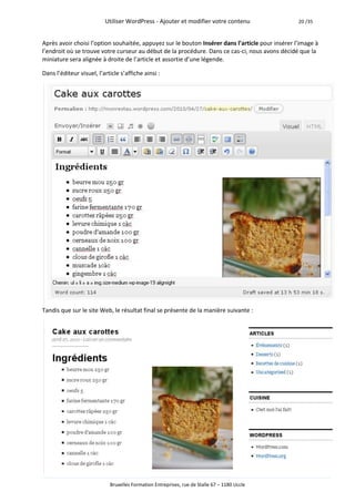 Utiliser WordPress - Ajouter et modifier votre contenu                  20 /35



Après avoir choisi l’option souhaitée, appuyez sur le bouton Insérer dans l’article pour insérer l’image à
l’endroit où se trouve votre curseur au début de la procédure. Dans ce cas-ci, nous avons décidé que la
miniature sera alignée à droite de l’article et assortie d’une légende.

Dans l’éditeur visuel, l’article s’affiche ainsi :




Tandis que sur le site Web, le résultat final se présente de la manière suivante :




                            Bruxelles Formation Entreprises, rue de Stalle 67 – 1180 Uccle
 
