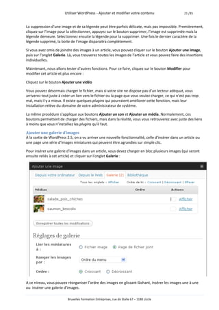 Utiliser WordPress - Ajouter et modifier votre contenu                      21 /35



La suppression d’une image et de sa légende peut être parfois délicate, mais pas impossible. Premièrement,
cliquez sur l’image pour la sélectionner, appuyez sur le bouton supprimer, l’image est supprimée mais la
légende demeure. Sélectionnez ensuite la légende pour la supprimer. Une fois le dernier caractère de la
légende supprimé, la boite de l’image disparaitra complètement.

Si vous avez omis de joindre des images à un article, vous pouvez cliquer sur le bouton Ajouter une image,
puis sur l’onglet Galerie. Là, vous trouverez toutes les images de l’article et vous pouvez faire des insertions
individuelles.

Maintenant, nous allons tester d’autres fonctions. Pour ce faire, cliquez sur le bouton Modifier pour
modifier cet article et plus encore :

Cliquez sur le bouton Ajouter une vidéo

Vous pouvez désormais charger le fichier, mais si votre site ne dispose pas d’un lecteur adéquat, vous
arriverez tout juste à créer un lien vers le fichier ou la page que vous voulez charger, ce qui n’est pas trop
mal, mais il y a mieux. Il existe quelques plugins qui pourraient améliorer cette fonction, mais leur
installation relève du domaine de votre administrateur de système.

La même procédure s’applique aux boutons Ajouter un son et Ajouter un média. Normalement, ces
boutons permettent de charger des fichiers, mais dans la réalité, vous vous retrouverez avec juste des liens
à moins que vous n’installiez les plugins qu’il faut.

Ajouter une galerie d’images
À la sortie de WordPress 2.5, on a vu arriver une nouvelle fonctionnalité, celle d’insérer dans un article ou
une page une série d’images miniatures qui peuvent être agrandies sur simple clic.

Pour insérer une galerie d’images dans un article, vous devez charger en bloc plusieurs images (qui seront
ensuite reliés à cet article) et cliquer sur l’onglet Galerie :




A ce niveau, vous pouvez réorganiser l’ordre des images en glissant-lâchant, insérer les images une à une
ou insérer une galerie d’images.

                          Bruxelles Formation Entreprises, rue de Stalle 67 – 1180 Uccle
 