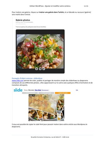 Utiliser WordPress - Ajouter et modifier votre contenu                     22 /35



Pour insérer une galerie, cliquez sur Insérer une galerie dans l’article, et un bbcode ou raccourci [galerie]
sera inséré dans l’article.




Exemple d’objet externe : slideshow
www.slide.com permet de créer, publier et partager de manière simple des slideshows ou diaporama
composés de vos différentes photos ; elles apparaissent sur la scène avec quelques effets d’animation et de
transition attrayants.




Il vous est possible de copier le code html pour pouvoir insérer dans vottre article sous Wordpress le
diaporama.




                          Bruxelles Formation Entreprises, rue de Stalle 67 – 1180 Uccle
 