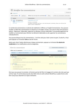 Utiliser WordPress - Gérer les commentaires                           28 /35




Le nombre de commentaires en attente de modération s’affiche sur l’onglet Commentaires. Vous pouvez
accéder au détail des commentaires en cliquant sur cet onglet. Ensuite, vous avez le choix entre plusieurs
options : Approuver, Indésirable, Supprimer ou Marquer comme indésirable. Il est possible également de
modifier un commentaire pour éliminer les éléments indésirables ou de supprimer les commentaires
individuellement.

Vous pouvez bloquer tous les commentaires – c’est fort utile pour lutter contre le spam. À cette fin, il faut
juste appuyer sur le bouton Liens au bas de l’écran.

Après avoir choisi l’option désirée pour chaque commentaire, appuyez sur le bouton En attente de
modération et les modifications seront enregistrées.




Ainsi que vous pouvez le constater, la fonction permet de filtrer le langage et le contenu des sites quel que
soit leur type. Et comme beaucoup de sites Web riches et actifs utilisent WordPress, la plate-forme a été
bien conçue pou répondre à ce type d’utilisation.




                          Bruxelles Formation Entreprises, rue de Stalle 67 – 1180 Uccle
 