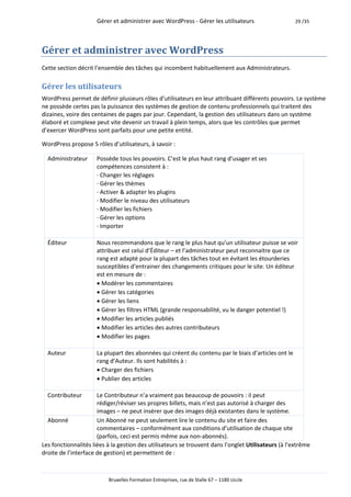 Gérer et administrer avec WordPress - Gérer les utilisateurs                   29 /35




Gérer et administrer avec WordPress
Cette section décrit l’ensemble des tâches qui incombent habituellement aux Administrateurs.

Gérer les utilisateurs
WordPress permet de définir plusieurs rôles d’utilisateurs en leur attribuant différents pouvoirs. Le système
ne possède certes pas la puissance des systèmes de gestion de contenu professionnels qui traitent des
dizaines, voire des centaines de pages par jour. Cependant, la gestion des utilisateurs dans un système
élaboré et complexe peut vite devenir un travail à plein temps, alors que les contrôles que permet
d’exercer WordPress sont parfaits pour une petite entité.

WordPress propose 5 rôles d’utilisateurs, à savoir :

  Administrateur     Possède tous les pouvoirs. C’est le plus haut rang d’usager et ses
                     compétences consistent à :
                     · Changer les réglages
                     · Gérer les thèmes
                     · Activer & adapter les plugins
                     · Modifier le niveau des utilisateurs
                     · Modifier les fichiers
                     · Gérer les options
                     · Importer

  Éditeur            Nous recommandons que le rang le plus haut qu’un utilisateur puisse se voir
                     attribuer est celui d’Éditeur – et l’administrateur peut reconnaitre que ce
                     rang est adapté pour la plupart des tâches tout en évitant les étourderies
                     susceptibles d’entrainer des changements critiques pour le site. Un éditeur
                     est en mesure de :
                     Modérer les commentaires
                     Gérer les catégories
                     Gérer les liens
                     Gérer les filtres HTML (grande responsabilité, vu le danger potentiel !)
                     Modifier les articles publiés
                     Modifier les articles des autres contributeurs
                     Modifier les pages

  Auteur             La plupart des abonnées qui créent du contenu par le biais d’articles ont le
                     rang d’Auteur. Ils sont habilités à :
                     Charger des fichiers
                     Publier des articles

  Contributeur        Le Contributeur n’a vraiment pas beaucoup de pouvoirs : il peut
                      rédiger/réviser ses propres billets, mais n’est pas autorisé à charger des
                      images – ne peut insérer que des images déjà existantes dans le système.
  Abonné              Un Abonné ne peut seulement lire le contenu du site et faire des
                      commentaires – conformément aux conditions d’utilisation de chaque site
                      (parfois, ceci est permis même aux non-abonnés).
Les fonctionnalités liées à la gestion des utilisateurs se trouvent dans l’onglet Utilisateurs (à l’extrême
droite de l’interface de gestion) et permettent de :



                          Bruxelles Formation Entreprises, rue de Stalle 67 – 1180 Uccle
 
