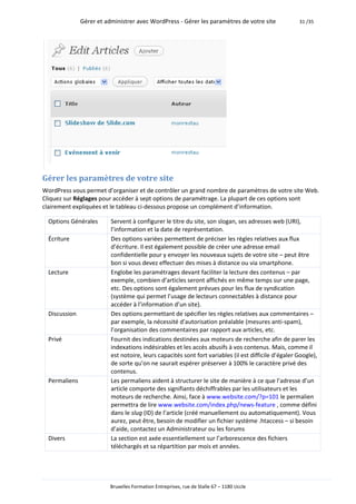 Gérer et administrer avec WordPress - Gérer les paramètres de votre site               31 /35




Gérer les paramètres de votre site
WordPress vous permet d’organiser et de contrôler un grand nombre de paramètres de votre site Web.
Cliquez sur Réglages pour accéder à sept options de paramétrage. La plupart de ces options sont
clairement expliquées et le tableau ci-dessous propose un complément d’information.

  Options Générales       Servent à configurer le titre du site, son slogan, ses adresses web (URI),
                          l’information et la date de représentation.
  Écriture                Des options variées permettent de préciser les règles relatives aux flux
                          d’écriture. Il est également possible de créer une adresse email
                          confidentielle pour y envoyer les nouveaux sujets de votre site – peut être
                          bon si vous devez effectuer des mises à distance ou via smartphone.
  Lecture                 Englobe les paramétrages devant faciliter la lecture des contenus – par
                          exemple, combien d’articles seront affichés en même temps sur une page,
                          etc. Des options sont également prévues pour les flux de syndication
                          (système qui permet l’usage de lecteurs connectables à distance pour
                          accéder à l’information d’un site).
  Discussion              Des options permettant de spécifier les règles relatives aux commentaires –
                          par exemple, la nécessité d’autorisation préalable (mesures anti-spam),
                          l’organisation des commentaires par rapport aux articles, etc.
  Privé                   Fournit des indications destinées aux moteurs de recherche afin de parer les
                          indexations indésirables et les accès abusifs à vos contenus. Mais, comme il
                          est notoire, leurs capacités sont fort variables (il est difficile d’égaler Google),
                          de sorte qu’on ne saurait espérer préserver à 100% le caractère privé des
                          contenus.
  Permaliens              Les permaliens aident à structurer le site de manière à ce que l’adresse d’un
                          article comporte des signifiants déchiffrables par les utilisateurs et les
                          moteurs de recherche. Ainsi, face à www.website.com/?p=101 le permalien
                          permettra de lire www.website.com/index.php/news-feature , comme défini
                          dans le slug (ID) de l’article (créé manuellement ou automatiquement). Vous
                          aurez, peut être, besoin de modifier un fichier système .htaccess – si besoin
                          d’aide, contactez un Administrateur ou les forums
  Divers                  La section est axée essentiellement sur l’arborescence des fichiers
                          téléchargés et sa répartition par mois et années.




                          Bruxelles Formation Entreprises, rue de Stalle 67 – 1180 Uccle
 