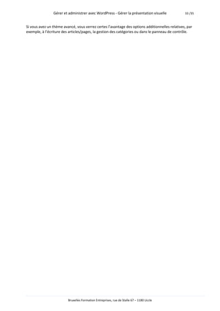 Gérer et administrer avec WordPress - Gérer la présentation visuelle            33 /35



Si vous avez un thème avancé, vous verrez certes l’avantage des options additionnelles relatives, par
exemple, à l’écriture des articles/pages, la gestion des catégories ou dans le panneau de contrôle.




                         Bruxelles Formation Entreprises, rue de Stalle 67 – 1180 Uccle
 