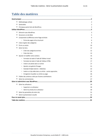 Table des matières - Gérer la présentation visuelle                                                              35 /35




Table des matières
Avant-propos .............................................................................................................................................................. 2
           Méthodologie utilisée                                                                                                                                          2
           Généralités                                                                                                                                                    2
           Principaux points forts de WordPress                                                                                                                           2
Utiliser WordPress ...................................................................................................................................................... 3
           Démarrer avec WordPress                                                                                                                                        3
           Structurer un site Web                                                                                                                                         5
           Comprendre la différence entre Page et Article                                                                                                                 6
                 Écrire des pages et les structurer                                                                                                                       6
           Créer et gérer des catégories                                                                                                                                  8
           Écrire un article                                                                                                                                            10
           Gérer les liens                                                                                                                                              12
                 Créer des catégories de liens                                                                                                                          12
                 Créer des liens                                                                                                                                        13
           Ajouter et modifier votre contenu                                                                                                                            16
                 Formater du texte à l’aide de l’éditeur visuel                                                                                                         16
                 Formater du texte à l’aide de l’éditeur HTML                                                                                                           17
                 Insérer une photo dans un article                                                                                                                      17
                 Ajouter une galerie d’images                                                                                                                           21
                 Exemple d’objet externe : slideshow                                                                                                                    22
                 Insérer un clip vidéo dans un article – autres approches.                                                                                              23
                 Enregistrer et publier un article ou page                                                                                                              26
           Publier des contenus créés par d’autres contributeurs                                                                                                        27
           Gérer les commentaires                                                                                                                                       27
Gérer et administrer avec WordPress........................................................................................................................ 29
           Gérer les utilisateurs                                                                                                                                       29
                Supprimer un utilisateur                                                                                                                                30
                Gérer les articles d’un utilisateur                                                                                                                     30
           Gérer les paramètres de votre site                                                                                                                           31
           Gérer la présentation visuelle                                                                                                                               32
Pour en savoir plus .................................................................................................................................................... 34
Table des matières .................................................................................................................................................... 35




                                        Bruxelles Formation Entreprises, rue de Stalle 67 – 1180 Uccle
 