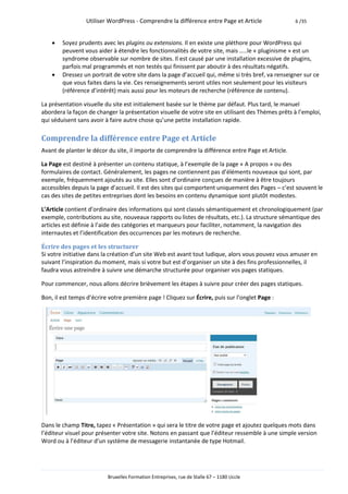Utiliser WordPress - Comprendre la différence entre Page et Article               6 /35



       Soyez prudents avec les plugins ou extensions. Il en existe une pléthore pour WordPress qui
        peuvent vous aider à étendre les fonctionnalités de votre site, mais …..le « pluginisme » est un
        syndrome observable sur nombre de sites. Il est causé par une installation excessive de plugins,
        parfois mal programmés et non testés qui finissent par aboutir à des résultats négatifs.
       Dressez un portrait de votre site dans la page d’accueil qui, même si très bref, va renseigner sur ce
        que vous faites dans la vie. Ces renseignements seront utiles non seulement pour les visiteurs
        (référence d’intérêt) mais aussi pour les moteurs de recherche (référence de contenu).

La présentation visuelle du site est initialement basée sur le thème par défaut. Plus tard, le manuel
abordera la façon de changer la présentation visuelle de votre site en utilisant des Thèmes prêts à l’emploi,
qui séduisent sans avoir à faire autre chose qu’une petite installation rapide.

Comprendre la différence entre Page et Article
Avant de planter le décor du site, il importe de comprendre la différence entre Page et Article.

La Page est destiné à présenter un contenu statique, à l’exemple de la page « A propos » ou des
formulaires de contact. Généralement, les pages ne contiennent pas d’éléments nouveaux qui sont, par
exemple, fréquemment ajoutés au site. Elles sont d’ordinaire conçues de manière à être toujours
accessibles depuis la page d’accueil. Il est des sites qui comportent uniquement des Pages – c’est souvent le
cas des sites de petites entreprises dont les besoins en contenu dynamique sont plutôt modestes.

L’Article contient d’ordinaire des informations qui sont classés sémantiquement et chronologiquement (par
exemple, contributions au site, nouveaux rapports ou listes de résultats, etc.). La structure sémantique des
articles est définie à l’aide des catégories et marqueurs pour faciliter, notamment, la navigation des
internautes et l’identification des occurrences par les moteurs de recherche.

Écrire des pages et les structurer
Si votre initiative dans la création d’un site Web est avant tout ludique, alors vous pouvez vous amuser en
suivant l’inspiration du moment, mais si votre but est d’organiser un site à des fins professionnelles, il
faudra vous astreindre à suivre une démarche structurée pour organiser vos pages statiques.

Pour commencer, nous allons décrire brièvement les étapes à suivre pour créer des pages statiques.

Bon, il est temps d’écrire votre première page ! Cliquez sur Écrire, puis sur l’onglet Page :




Dans le champ Titre, tapez « Présentation » qui sera le titre de votre page et ajoutez quelques mots dans
l’éditeur visuel pour présenter votre site. Notons en passant que l’éditeur ressemble à une simple version
Word ou à l’éditeur d’un système de messagerie instantanée de type Hotmail.




                          Bruxelles Formation Entreprises, rue de Stalle 67 – 1180 Uccle
 